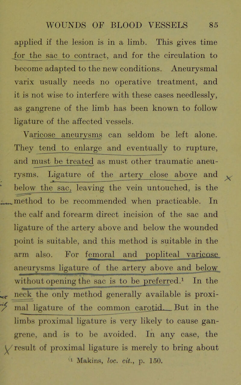 applied if the lesion is in a limb. This gives time Jor the sac to contract, and for the circulation to become adapted to the new conditions. Aneurysmal varix usually needs no operative treatment, and it is not wise to interfere with these cases needlessly, as gangrene of the limb has been known to follow ligature of the affected vessels. Varicose aneurysms can seldom be left alone. They tend to enlarge and eventually to rupture, and must be treated as must other traumatic aneu- rysms. Ligature of the artery close above and *■ *• * ' below the sac, leaving the vein untouched, is the method to be recommended when practicable. In the calf and forearm direct incision of the sac and ligature of the artery above and below the wounded point is suitable, and this method is suitable in the arm also. For femoral and popliteal varicose aneurysms ligature of the artery above and below without opening the sac is to be preferred.^ In the neck the only method generally available is proxi- mal ligature of the common carotkL—But in the limbs proximal ligature is very likely to cause gan- grene, and is to be avoided. In any case, the result of proximal ligature is merely to bring about '1 Makin.s, loc. cit., p. 150.