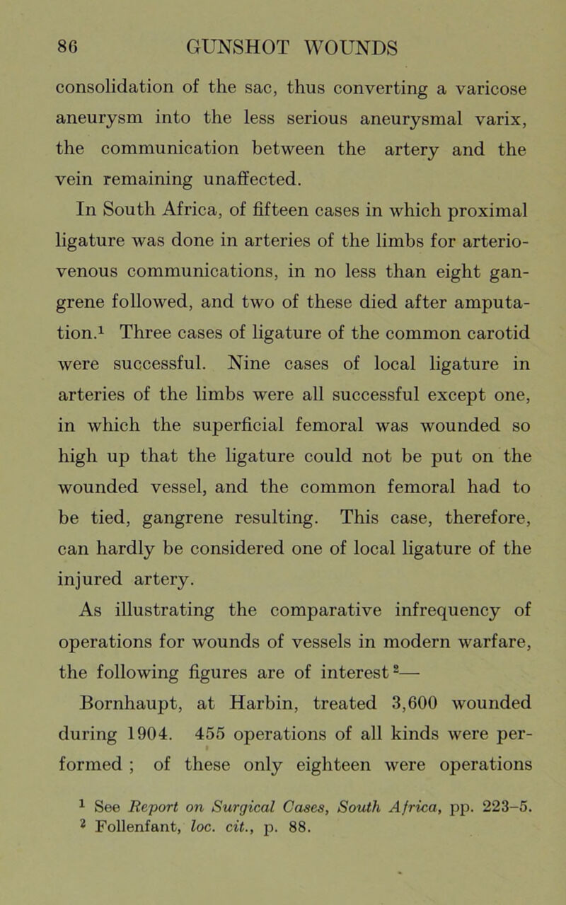 consolidation of the sac, thus converting a varicose aneurysm into the less serious aneurysmal varix, the communication between the artery and the vein remaining unaffected. In South Afriea, of fifteen cases in which proximal ligature was done in arteries of the limbs for arterio- venous communications, in no less than eight gan- grene followed, and two of these died after amputa- tion.^ Three cases of ligature of the common carotid were successful. Nine cases of local ligature in arteries of the limbs were all successful except one, in which the superfieial femoral was wounded so high up that the ligature could not be put on the wounded vessel, and the common femoral had to be tied, gangrene resulting. This case, therefore, can hardly be considered one of local ligature of the injured artery. As illustrating the comparative infrequency of operations for wounds of vessels in modern warfare, the following figures are of interest^— Bornhaupt, at Harbin, treated 3,600 wounded during 1904. 455 operations of all kinds were per- formed ; of these only eighteen were operations ^ See Report on Surgical Cases, South Africa, pp. 223-5. 2 Follenfant, loc. cit., p. 88.