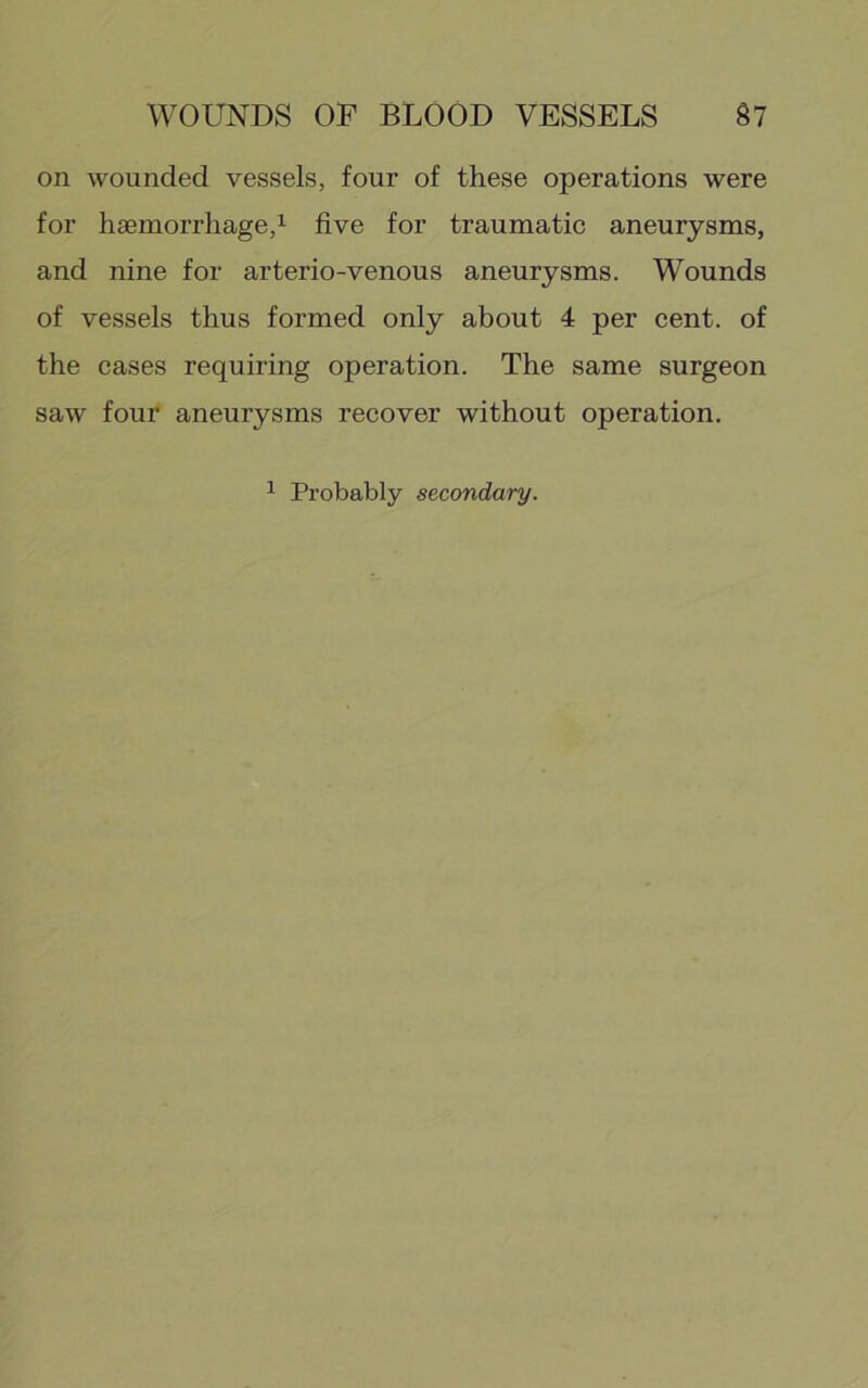 on wounded vessels, four of these operations were for haemorrhage,1 five for traumatic aneurysms, and nine for arterio-venous aneurysms. Wounds of vessels thus formed only about 4 per cent, of the cases requiring operation. The same surgeon saw four aneurysms recover without operation. 1 Probably secondary.