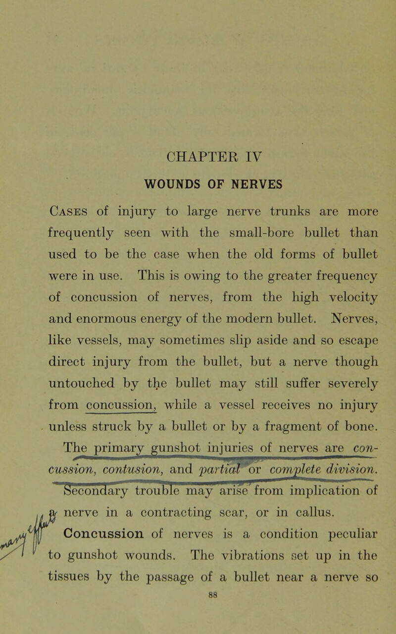 CHAPTER IV WOUNDS OF NERVES Cases of injury to large nerve trunks are more frequently seen with the small-bore bullet than used to be the case when the old forms of bullet were in use. This is owing to the greater frequency of concussion of nerves, from the high velocity and enormous energy of the modern bullet. Nerves, like vessels, may sometimes slip aside and so escape direct injury from the bullet, but a nerve though untouched by the bullet may still suffer severely from concussion, while a vessel receives no injury unless struck by a bullet or by a fragment of bone. The primary gunshot injuries of nerves are cow- , — , r..gi — ‘’,^1 — cussion, contusion, and 'partial or complete division. iSecondary trouble may arise from implication of nerve in a contracting scar, or in callus. Concussion of nerves is a condition peculiar 1,0 gunshot wounds. The vibrations set up in the tissues by the passage of a bullet near a nerve so