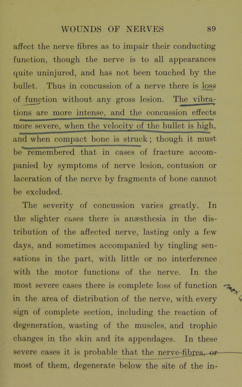 affect the nerve fibres as to impair their conducting function, though the nerve is to all appearances quite uninjured, and has not been touched by the bullet. Thus in concussion of a nerve there is loss of function without any gross lesion. The vibra- tions are more intense, and the concussion effects more severe, when the velocity of the bullet is high, and when compact bone is struck; though it must be remembered that in cases of fracture accom- panied by symptoms of nerve lesion, contusion or laceration of the nerve by fragments of bone cannot be excluded. The severity of concussion varies greatly. In the slighter cases there is anaesthesia in the dis- tribution of the affected nerve, lasting only a few days, and sometimes accompanied by tingling sen- sations in the part, with little or no interference with the motor functions of the nerve. In the most severe cases there is complete loss of function in the area of distribution of the nerve, with every sign of complete section, including the reaction of degeneration, wasting of the muscles, and trophic changes in the skin and its appendages. In these severe cases it is probable that the nerye^fibrev-o^ most of them, degenerate below the site of the in-