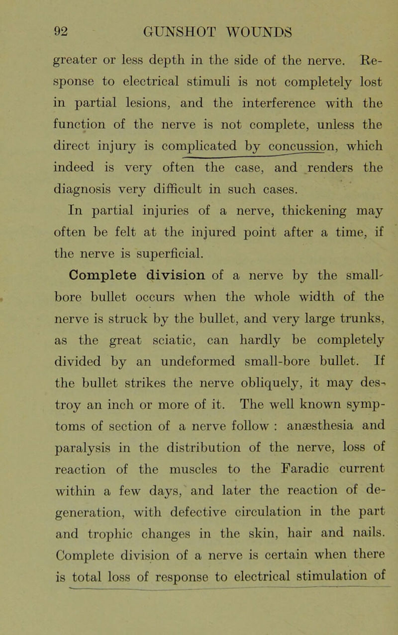 greater or less depth in the side of the nerve. Re- sponse to electrical stimuli is not completely lost in partial lesions, and the interference with the function of the nerve is not complete, unless the direct injury is complicated by concussion, which indeed is very often the case, and renders the diagnosis very difficult in such cases. In partial injuries of a nerve, thickening may often be felt at the injured point after a time, if the nerve is superficial. Complete division of a nerve by the smalh bore bullet occurs when the whole width of the nerve is struck by the bullet, and very large trunks, as the great sciatic, can hardly be completely divided by an undeformed small-bore bullet. If the bullet strikes the nerve obliquely, it may des^ troy an inch or more of it. The well known symp- toms of section of a nerve follow : anaesthesia and paralysis in the distribution of the nerve, loss of reaction of the muscles to the Faradic current within a few days, and later the reaction of de- generation, with defective circulation in the part and trophic changes in the skin, hair and nails. Complete division of a nerve is certain when there is total loss of response to electrical stimulation of