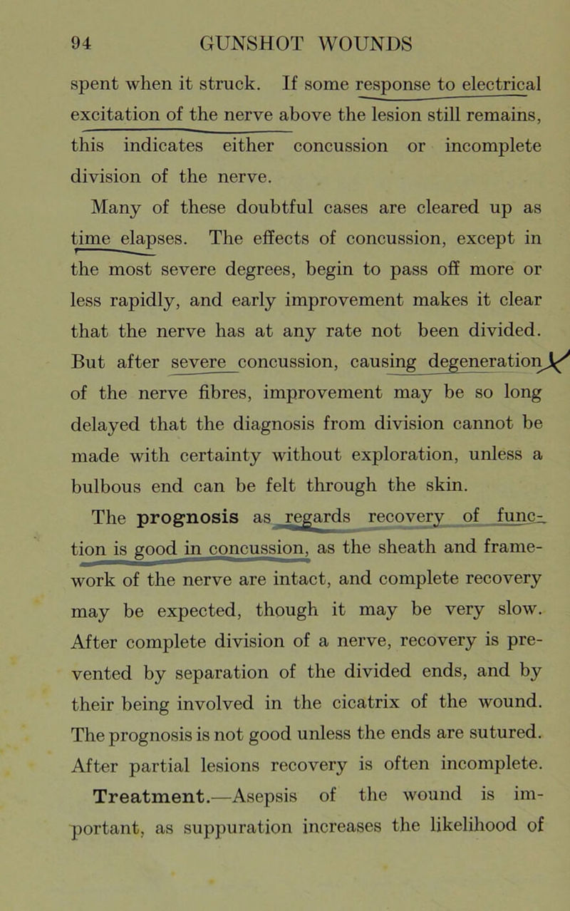spent when it struck. If some response to electrical excitation of the nerve above the lesion still remains, this indicates either concussion or incomplete division of the nerve. Many of these doubtful cases are cleared up as time e^ses. The effects of concussion, except in the most severe degrees, begin to pass off more or less rapidly, and early improvement makes it clear that the nerve has at any rate not been divided. But after severe concussion, causing degenerationjl^^ of the nerve fibres, improvement may be so long delayed that the diagnosis from division cannot be made with certainty without exploration, unless a bulbous end can be felt through the skin. The prognosis as rep^ards recovery of funciL tion is good in ^ncussion, as the sheath and frame- work of the nerve are intact, and complete recovery may be expected, though it may be very slow. After complete division of a nerve, recovery is pre- vented by separation of the divided ends, and by their being involved in the cicatrix of the wound. The prognosis is not good unless the ends are sutured. After partial lesions recovery is often incomplete. Treatment.—Asepsis of the wound is im- portant, as suppuration increases the likelihood of