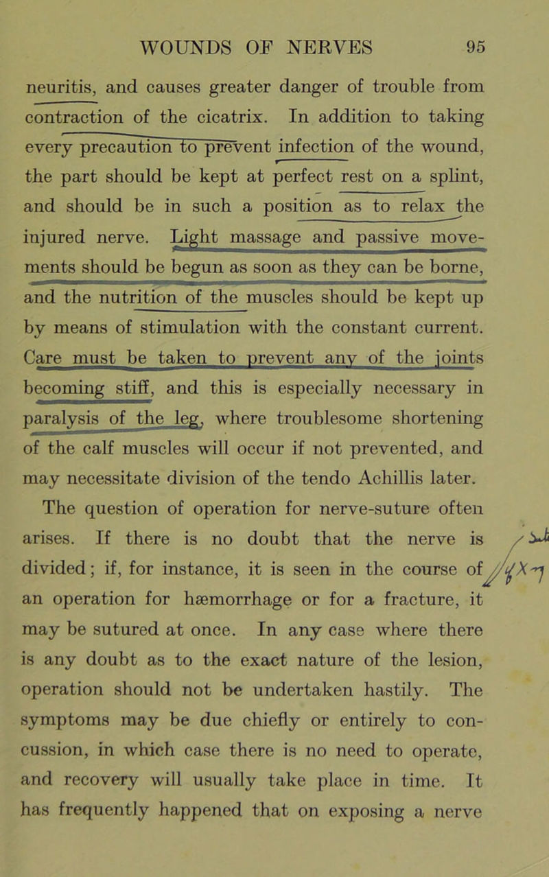 neuritis, and causes greater danger of trouble from contraction of the cicatrix. In addition to taking every precaution to prevent infection of the wound, the part should be kept at perfect rest on a splint, and should be in such a position as to relax the injured nerve. Light massage and passive move- ments should be begun as soon as they can be borne, and the nutrition of the muscles should be kept up by means of stimulation with the constant current. Care must be taken to prevent any of the joints becoming stiff, and this is especially necessary in paralysis of the leg, where troublesome shortening of the calf muscles will occur if not prevented, and may necessitate division of the tendo Achillis later. The question of operation for nerve-suture often arises. If there is no doubt that the nerve is divided; if, for instance, it is seen in the course of an operation for haemorrhage or for a fracture, it may be sutured at once. In any case where there is any doubt as to the exact nature of the lesion, operation should not be undertaken hastily. The symptoms may be due chiefly or entirely to con- cussion, in which case there is no need to operate, and recovery will usually take place in time. It has frequently happened that on exposing a nerve