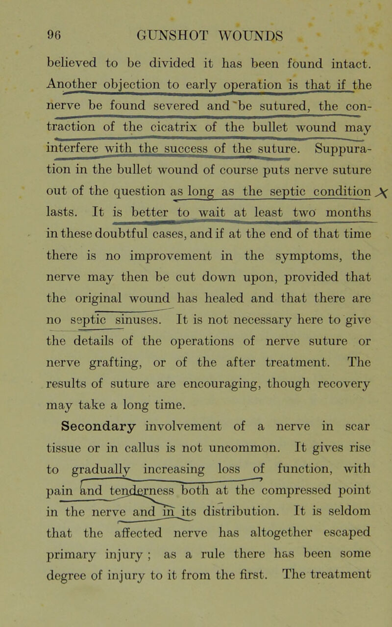 believed to be divided it has been found intact. Another objection to early operation is that if the nerve be found severed and'be sutured, the con- traction of the cicatrix of the bullet wound may interfere with the success of the sirtoe. Suppura- tion in the bullet wound of course puts nerve suture out of the question as long as the septic condition lasts. It is better to wait at least two months in these doubtful cases, and if at the end of that time there is no improvement in the symptoms, the nerve may then be cut down upon, provided that the original wound has healed and that there are no septic sinuses. It is not necessary here to give the details of the operations of nerve suture or nerve grafting, or of the after treatment. The results of suture are encouraging, though recovery may take a long time. Secondary involvement of a nerve in scar tissue or in callus is not uncommon. It gives rise to gradually increasing loss of function, with pain ^nd tepdsrn^ both at the compressed point in the nerve and_in^s distribution. It is seldom that the affected nerve has altogether escaped primary injury ; as a rule there has been some degree of injury to it from the first. The treatment