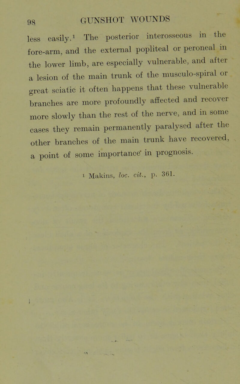 less easily. 1 The posterior interosseous in the fore-arm, and the external popliteal or peroneal in the lower limb, are especially vulnerable, and after a lesion of the main trunk of the musculo-spiral or great sciatic it often happens that these vulnerable branches are more profoundly affected and recover more slowly than the rest of the nerve, and in some cases they remain permanently paralysed after the other branches of the main trunk have recovered, a point of some importance' in prognosis.