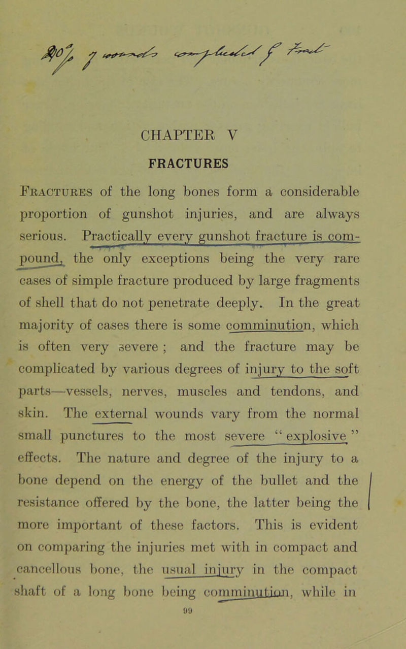 FRACTURES Fractures of the long bones form a considerable proportion of gunshot injuries, and are always serious. Practically every gunshot fracture is com- pound, the only exceptions being the very rare cases of simple fracture produced by large fragments of shell that do not penetrate deeply. In the great majority of cases there is some comminution, which is often very severe ; and the fracture may be complicated by various degrees of injury to the soft parts—vessels, nerves, muscles and tendons, and skin. The external wounds vary from the normal small punctures to the most severe “ explosive ” effects. The nature and degree of the injury to a bone depend on the energy of the bullet and the resistance offered by the bone, the latter being the more important of these factors. This is evident on com])aring the injuries met with in compact and cancellous bone, the usual injury in the compact shaft of a long bone Ijeing comminul hui. while in