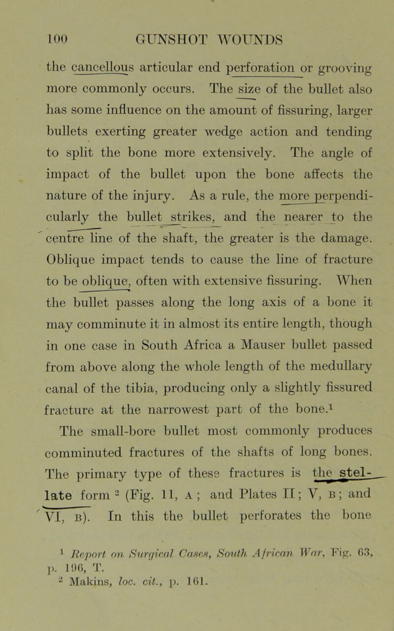 the cancellous articular end perforation or grooving more commonly occurs. The size of the bullet also has some influence on the amount of Assuring, larger bullets exerting greater wedge action and tending to split the bone more extensively. The angle of impact of the bullet upon the bone affects the nature of the injury. As a rule, the more perpendi- cularly the bullet strikes, and the nearer to the  centre line of the shaft, the greater is the damage. Oblique impact tends to cause the line of fracture to be oblique, often with extensive Assuring. When the bullet passes along the long axis of a bone it may comminute it in almost its entire length, though in one case in South Africa a Mauser bullet passed from above along the whole length of the medullary canal of the tibia, producing only a slightly Assured fracture at the narrowest part of the bone.^ The small-bore bullet most commonly produces comminuted fractures of the shafts of long bones. The primary type of these fractures is the stel- late form - (Fig. 11, a ; and Plates If; V, b; and ^ VI, b). In this the bullet perforates the bone ^ Report, on Rimiical Casas, Ronth, A jrienn War, fi.l, ]). 1!)G, T. “ Makins, loc. cit., p. 161.