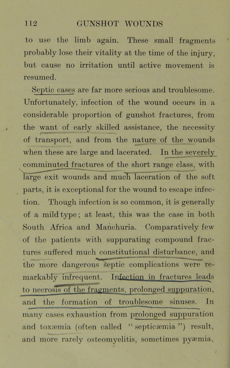 to use the limb again. These small fragments probably lose their vitality at the time of the injury, but cause no irritation until active movement is resumed. Septic cases are far more serious and troublesome. Unfortunately, infection of the wound occurs in a considerable proportion of gunshot fractures, from the want of early skilled assistance, the necessity of transport, and from the nature of the wounds when these are large and lacerated. In the severely comminuted fractures of the short range class, with large exit wounds and mu^ laceration of the soft parts, it is exceptional for the wound to escape infec- tion. Though infection is so common, it is generally of a mildt3rpe; at least, this was the case in both South Africa and Manchuria. Comparatively few of the patients with suppurating compound frac- tures suffered much constitutional disturbance, and the more dangerous Peptic complications were re- markably infrequent. Infeetion in fractures leads to necrosis of tlie*fmgments. prolonged suppuration, and the formation of troublesome sinuses. In many cases exhaustion from prolonged suppuration and toxaemia (often called “ septicaemia ”) result, and more rarely osteomyelitis, sometimes pyaemia.