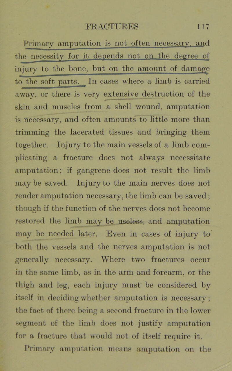 Rriniary amputation is not often necessary, and the necessity for it depends not on the degree of injury to the bone, but on the amount of damage to the soft parts. In cases where a limb is carried away, or there is very extens^ destruction of the skin and muscles from a shell wound, amputation is necessary, and often amounts to little more than trimming the lacerated tissues and bringing them together. Injury to the main vessels of a limb com- plicating a fracture does not always necessitate amputation; if gangrene does not result the limb maybe saved. Injury to the main nerves does not render amputation necessary, the limb can be saved; though if the function of the nerves does not become restored the limb may be useless, and amputation may be needed later. Even in cases of injury to both the vessels and the nerves amputation is not generally necessary. Where two fractures occur in the same limb, as in the arm and forearm, or the thigh and leg, each injury must be considered by itself in deciding whether amputation is necessary; the fact of there being a second fracture in the lower segment of the limb does not justify amputation for a fracture that would not of itself require it. Primary anq)utation means amputation on the