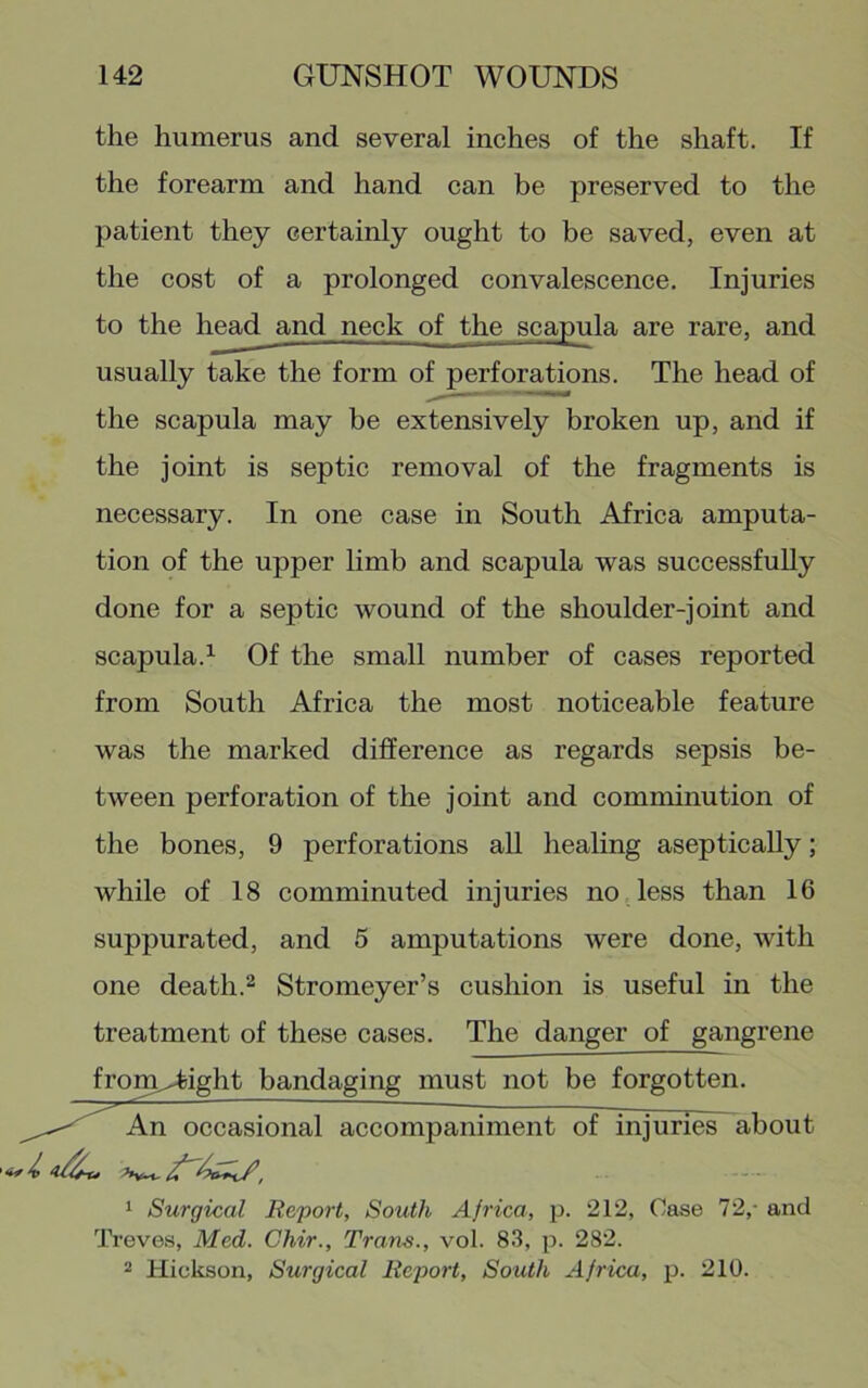 the humerus and several inches of the shaft. If the forearm and hand can be preserved to the patient they certainly ought to be saved, even at the cost of a prolonged convalescenee. Injuries to the head and neck of the scapula are rare, and usually take the form of perforations. The head of the scapula may be extensively broken up, and if the joint is septic removal of the fragments is necessary. In one case in South Africa amputa- tion of the upper limb and scapula was successfully done for a septic wound of the shoulder-joint and scapula.^ Of the small number of cases reported from South Africa the most noticeable feature was the marked difference as regards sepsis be- tween perforation of the joint and comminution of the bones, 9 perforations all healing asepticaUy; while of 18 comminuted injuries no less than 16 suppurated, and 5 amputations were done, with one death.2 Stromeyer’s cushion is useful in the treatment of these cases. The danger of gangrene from^ight bandaging must not be forgotten. onal accompaniment of injuries about 1 Surgical Report, South Africa, p. 212, Case 72,- and Treves, Med. Chir., Trans., vol. 83, p. 282. 2 Hickson, Surgical Rep>ort, South Africa, p. 210.