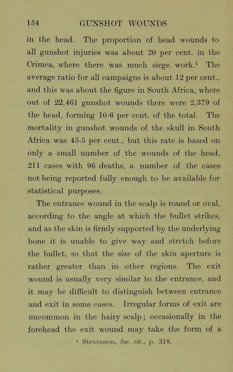 in the head. The proportion of head wounds to all gunshot injuries was about 20 per cent, in the Crimea, where there was much siege work.^ The average ratio for all campaigns is about 12 per cent., and this was about the figure in South Africa, where out of 22,461 gunshot wounds there were 2,379 of the head, forming 10-6 per cent, of the total. The mortality in gunshot wounds of the skull in South Africa was 45-5 per cent., but this rate is based on only a small number of the wounds of the head, 211 cases with 96 deaths, a number of the cases not being reported fully enough to be available for statistical purposes. The entrance wound in the scalp is round or oval, according to the angle at which the bullet strikes, and as the skin is firmly supported by the underlying bone it is unable to give way and stretch before the bullet, so that the size of the skin aperture is rather greater than in other regions. The exit wound is usually very similar to the entrance, and it may be difficult to distinguish between entrance and exit in some cases. Irregular forms of exit are uncommon in the hairy scalp; occasionally in the forehead the exit wound may take the form of a • Stevenson, loc. cit., p. 318.