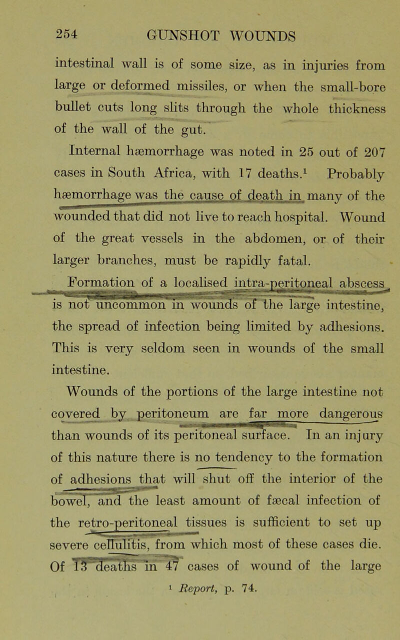 intestinal wall is of some size, as in injuries from large or deformed missiles, or when the small-bore bullet cuts long slits through the whole thickness of the wall of the gut. Internal hsemorrhage was noted in 25 out of 207 cases in South Africa, with 17 deaths.^ Probably haemorrhage was the cause of death in many of the wounded that did not live to reach hospital. Wound of the great vessels in the abdomen, or of their larger branches, must be rapidly fatal. Formation of a localised intra-peritoneal abscess^ is not uncommon in wounds of the large intestine, the spread of infection being limited by adliesions. This is very seldom seen in wounds of the small intestine. Wounds of the portions of the large intestine not covered by peritoneum are far more dangerous than wounds of its peritoneal surface. In an injury of this nature there is no tendency to the formation of adhesions that will shut off the interior of the bowel, and the least amount of fsecal infection of the retro-peritoneal tissues is sufficient to set up severe ceriulitis, from which most of these cases die. Of IJPdeaths In 47 cases of wound of the large I Report, p. 74.