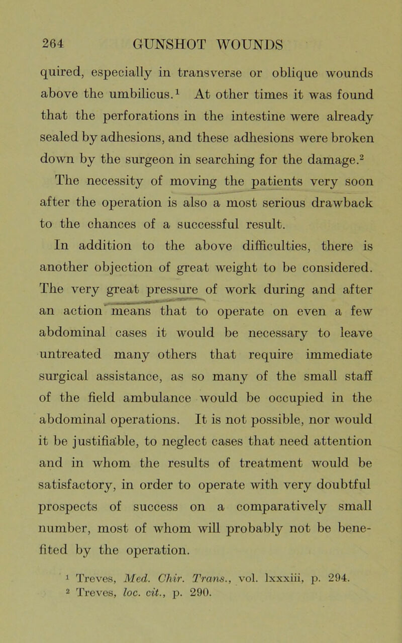 quired, especially in transv^erse or oblique wounds above the umbilicusT At other times it was found that the perforations in the intestine were already sealed by adhesions, and these adhesions were broken down by the surgeon in searching for the damage.^ The necessity of moving the patients very soon after the operation is also a most serious drawback to the chances of a successful result. In addition to the above difficulties, there is another objection of great weight to be considered. The very great pressure of work during and after an action’ means that to operate on even a few abdominal cases it would be necessary to leave untreated many others that require immediate surgical assistance, as so many of the small staff of the field ambulance would be occupied in the abdominal operations. It is not possible, nor would it be justifia;ble, to neglect cases that need attention and in whom the results of treatment would be satisfactory, in order to operate with very doubtful prospects of success on a comparatively small number, most of whom will probably not be bene- fited by the operation. 1 Treves, Med. Chir. Trans., vol. Ixxxiii, 23. 294. 2 Treves, loc. cit., jJ. 290.