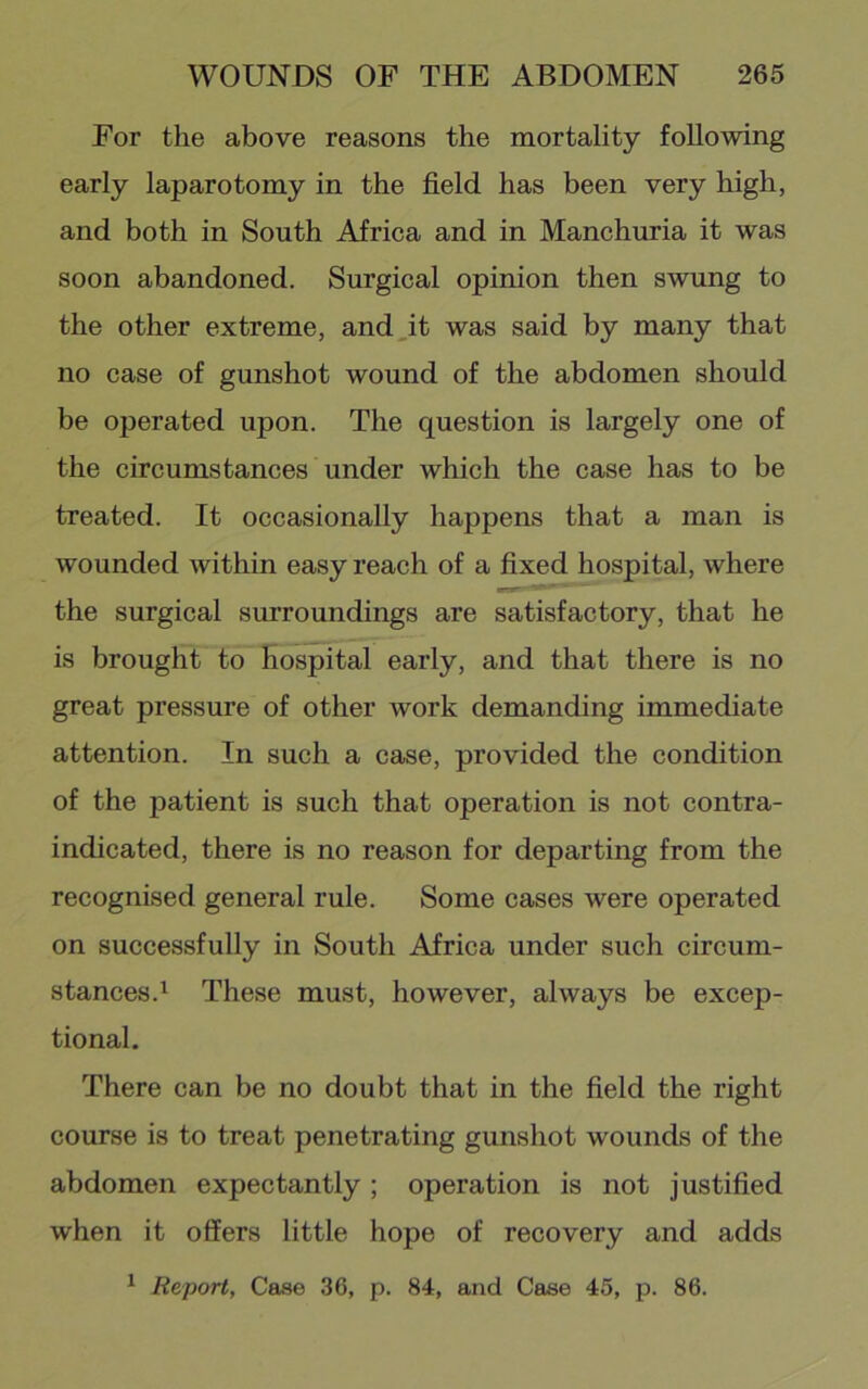 For the above reasons the mortality following early laparotomy in the field has been very high, and both in South Africa and in Manchuria it was soon abandoned. Surgical opinion then swung to the other extreme, and,it was said by many that no case of gunshot wound of the abdomen should be operated upon. The question is largely one of the circumstances under which the case has to be treated. It occasionally happens that a man is Avounded Avithin easy reach of a fixed hospital, where the surgical surroundings are satisfactory, that he is brought to hospital early, and that there is no great pressure of other work demanding immediate attention. In such a case, provided the condition of the patient is such that operation is not contra- indicated, there is no reason for departing from the recognised general rule. Some cases were operated on successfully in South Africa under such circum- stances.^ These must, however, always be excep- tional. There can be no doubt that in the field the right course is to treat penetrating gunshot wounds of the abdomen expectantly ; operation is not justified when it offers little hope of recovery and adds ^ Report, Case 36, p. 84, and Case 45, p. 86.