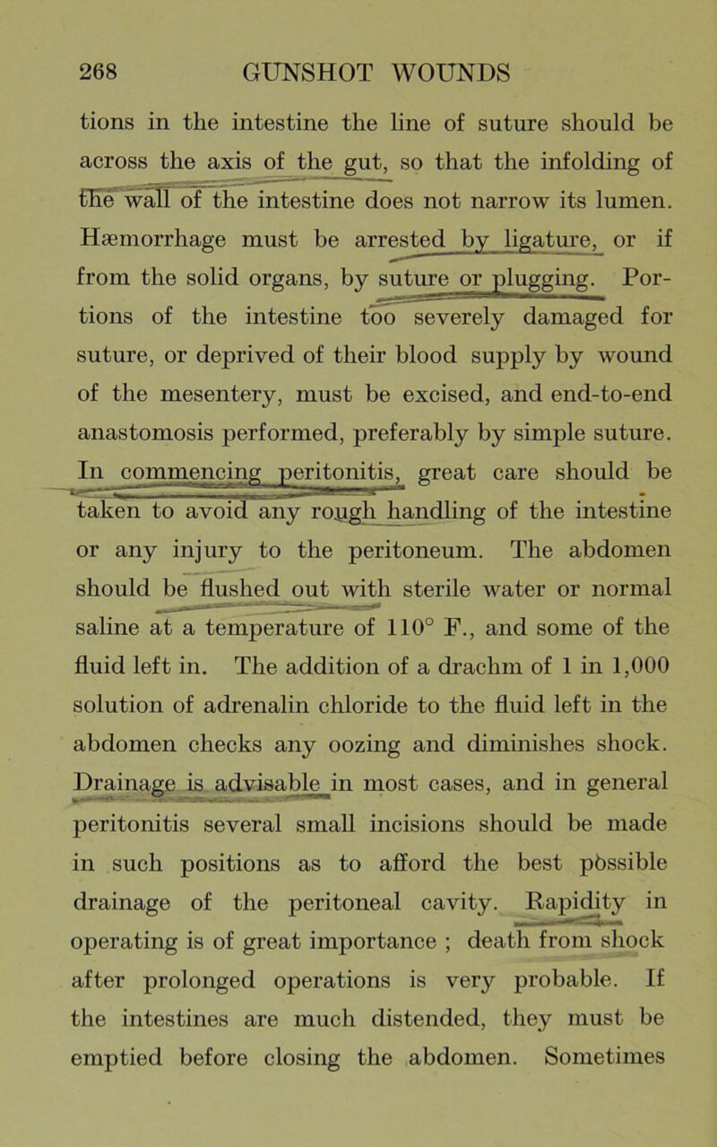 tions in the intestine the line of suture should be across the axis of the gut, so that the infolding of fEe^walT of the intestine does not narrow its lumen. Haemorrhage must be arrested by ligature, or if from the solid organs, by suture or plugging. Por- tions of the intestine too severely damaged for suture, or deprived of their blood supply by wound of the mesentery, must be excised, and end-to-end anastomosis performed, preferably by simple suture. In commencing peritonitis, great care should be taken to avoid any ropgh handhng of the intestine or any injury to the peritoneum. The abdomen should be flushed out with sterile water or normal saline at a temperature of 110° F., and some of the fluid left in. The addition of a drachm of 1 in 1,000 solution of adrenalin chloride to the fluid left in the abdomen checks any oozing and diminishes shock. Drainage is advisable in most cases, and in general peritonitis several small incisions should be made in such positions as to afford the best pbssible drainage of the peritoneal cavity. Rapidity in operating is of great importance ; death from shock after prolonged operations is very probable. If the intestines are much distended, they must be emptied before closing the abdomen. Sometimes