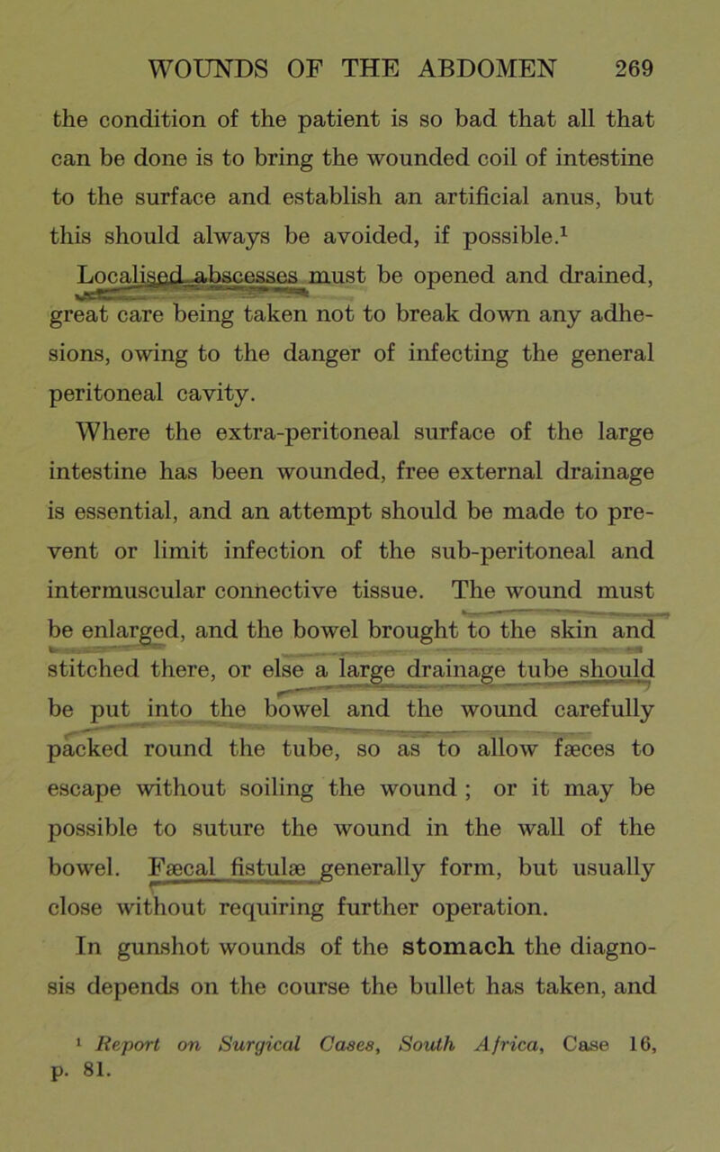 the condition of the patient is so bad that all that can be done is to bring the wounded coil of intestine to the surface and establish an artificial anus, but this should always be avoided, if possible.^ ;^na.Hg^j^^^j^aaes^niust be opened and drained, great care being taken not to break down any adhe- sions, owing to the danger of infecting the general peritoneal cavity. Where the extra-peritoneal surface of the large intestine has been wounded, free external drainage is essential, and an attempt should be made to pre- vent or limit infection of the sub-peritoneal and intermuscular connective tissue. The wound must be enlarged, and the bowel brought to the skin and stitched there, or else a large drainage tube should be put into the bowel and the wound carefully packed round the tube, so as to allow faeces to escape without soiling the wound ; or it may be possible to suture the wound in the wall of the bowel. Faecal fistulae generally form, but usually close without requiring further operation. In gunshot wounds of the stomach the diagno- sis depends on the course the bullet has taken, and ‘ Report on Surgical Cases, South Africa, Case 16, p. 81.