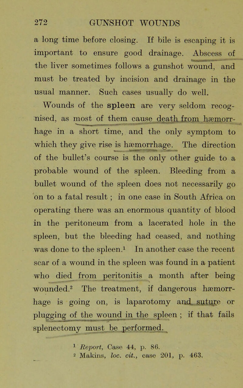 a long time before closing. If bile is escaping it is important to ensure good drainage. Abscess of the liver sometimes follows a gunshot wound, and must be treated by incision and drainage in the usual manner. Such cases usually do well. Wounds of the spleen are very seldom recog- nised, as most of them cause, de^kirom haemorr- hage in a short time, and the only symptom to which they give rise is haemorrhage. The direction of the buUet’s course is the only other guide to a probable wound of the spleen. Bleeding from a bullet wound of the spleen does not necessarily go on to a fatal result; in one case in South Africa on operating there was an enormous quantity of blood in the peritoneum from a lacerated hole in the spleen, but the bleeding had ceased, and nothing was done to the spleen.^ In another case the recent scar of a wound in the spleen was found in a patient who died from peritonitis a month after being wounded.2 The treatment, if dangerous haemorr- hage is going on, is laparotomy and. sutijre or plugging of the wound in the spleen ; if that fails splenectomy must be performed. ^ Report, Ca.se 44, p. 86. 2 Makins, loc. cit., case 201, p. 463,