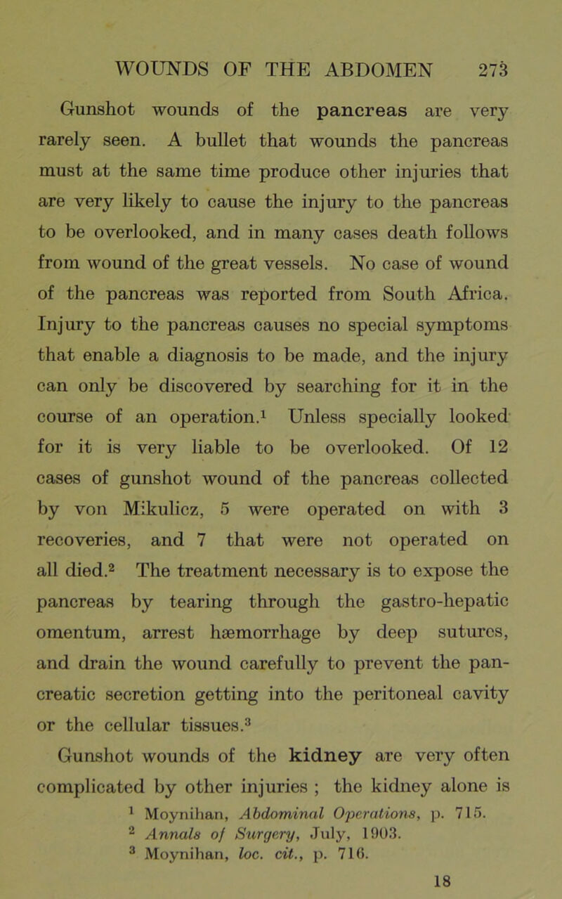 Gunshot wounds of the pancreas are very rarely seen. A bullet that wounds the pancreas must at the same time produce other injuries that are very likely to cause the injury to the pancreas to be overlooked, and in many cases death follows from wound of the great vessels. No case of wound of the pancreas was reported from South Africa. Injury to the pancreas causes no special symptoms that enable a diagnosis to be made, and the injury can only be discovered by searching for it in the course of an operation.^ Unless specially looked for it is very liable to be overlooked. Of 12 cases of gunshot wound of the pancreas collected by von Mikulicz, 5 were operated on with 3 recoveries, and 7 that were not operated on all died.2 The treatment necessary is to expose the pancreas by tearing through the gastro-hepatic omentum, arrest haemorrhage by deep sutures, and drain the wound carefully to prevent the pan- creatic secretion getting into the peritoneal cavity or the cellular tissues.^ Gunshot wounds of the kidney are very often complicated by other injuries ; the kidney alone is ^ Moynihan, Abdominal Operations, p. 715. Annals of Stirgery, July, 1903. ^ Moynihan, loc. cit., p. 71(i. 18