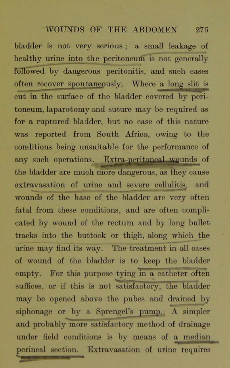 bladder is not very serious ; a small leakage of healthy urine into the peritoneum^ not generally often recover spontaneously. Wliere cut in the surface of the bladder covered by peri- toneum, laparotomy and suture may be required as for a ruptured bladder, but no case of this nature was reported from South Africa, owing to the conditions being unsuitable for the performance of any such operations.. ^Extrarjggjj|j^^ of the bladder are much more dangerous, as they cause wounds of the base of the bladder are very often fatal from these conditions, and are often compli- cated by wound of the rectum and by long bullet tracks into the buttock or thigh, along which the urine may find its way. The treatment in all cases of wound of the bladder is to keep the bladder empty. For this purpose tying in a catheter often suffices, or if this is not satisfactory, the bladder may be opened above the pubes and drained by siphonage or by a Sprengel’s pump., A simpler and probably^nio're Satisfactory method of drainage under field conditions is by means of a median Extravasation of urine requires nlTo^d by dangerous peritonitis, and such cases