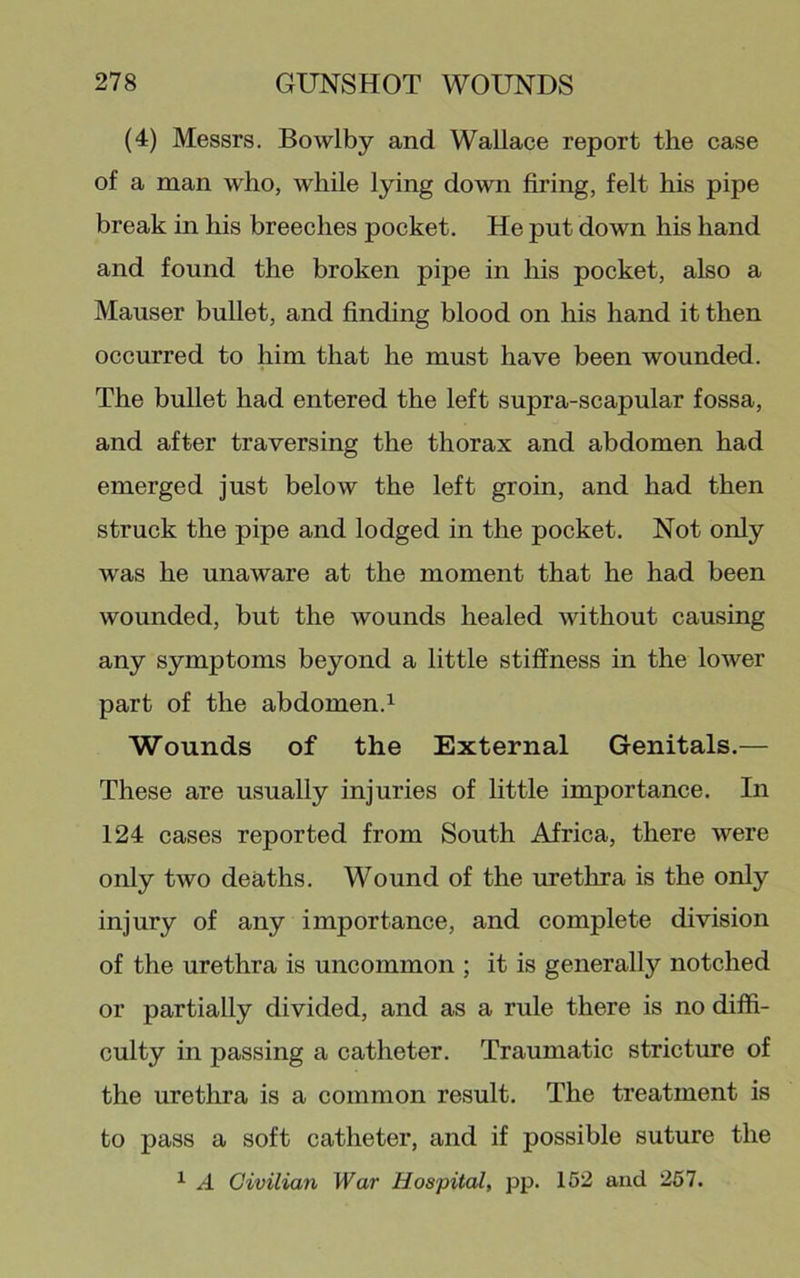 (4) Messrs. Bowlby and Wallace report the case of a man who, while lying down firing, felt his pipe break in his breeches pocket. He put down his hand and found the broken pipe in his pocket, also a Mauser bullet, and finding blood on his hand it then occurred to him that he must have been wounded. The bullet had entered the left supra-scapular fossa, and after traversing the thorax and abdomen had emerged just below the left groin, and had then struck the pipe and lodged in the pocket. Not only was he unaware at the moment that he had been wounded, but the wounds healed without causing any symptoms beyond a little stiffness in the lower part of the abdomen.^ Wounds of the External Genitals.— These are usually injuries of little importance. In 124 cases reported from South Africa, there were only two deaths. Wound of the urethra is the only injury of any importance, and complete division of the urethra is uncommon ; it is generally notched or partially divided, and as a rule there is no diffi- culty in passing a catheter. Traumatic stricture of the urethra is a common result. The treatment is to pass a soft catheter, and if possible suture the ^ A Civilian War Hospital, pp- 152 and 257.