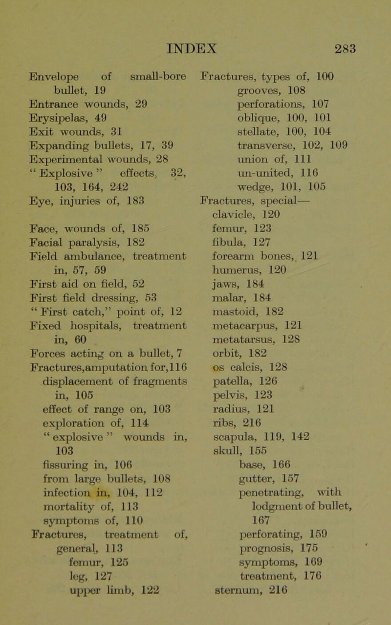 Envelope of small-bore bullet, 19 Entrance wounds, 29 Erysipelas, 49 Exit woimcls, 31 Expanding bullets, 17, 39 Experimental womids, 28 “ Explosive ” effects, 32, 103, 164, 242 Eye, injm’ies of, 183 Face, wounds of, 185 Feicial paralysis, 182 Field ambulance, treatment in, 67, 69 First aid on field, 52 First field dressing, 53 “ First catch,” point of, 12 Fixed hospitals, treatment in, 60 Forces acting on a bullet, 7 Fractures,amputation for, 116 displacement of fragments in, 105 effect of range on, 103 exploration of, 114 “ explosive ” woimds in, 103 fissiuing in, 106 from large bullets, 108 infection in, 104, 112 mortality of, 113 symptoms of, 110 Fractures, treatment of, general, 113 femur, 125 log, 127 upiKjr limb, 122 Fractures, types of, 100 gi’ooves, 108 perforations, 107 oblique, 100, 101 stellate, 100, 104 transverse, 102, 109 union of. 111 im-imited, 116 wedge, 101, 105 Fractm’es, special— clavicle, 120 femm, 123 fibula, 127 forearm bones, 121 humerus, 120 jaws, 184 malar, 184 mastoid, 182 metacarpus, 121 metatarsus, 128 orbit, 182 os calcis, 128 patella, 126 pelvis, 123 radius, 121 ribs, 216 scapula, 119, 142 skull, 155 base, 166 gutter, 157 IDenetrating, with lodgment of bullet, 167 ]ierf orating, 159 prognosis, 176 symptoms, 169 treatment, 176 sternum, 216