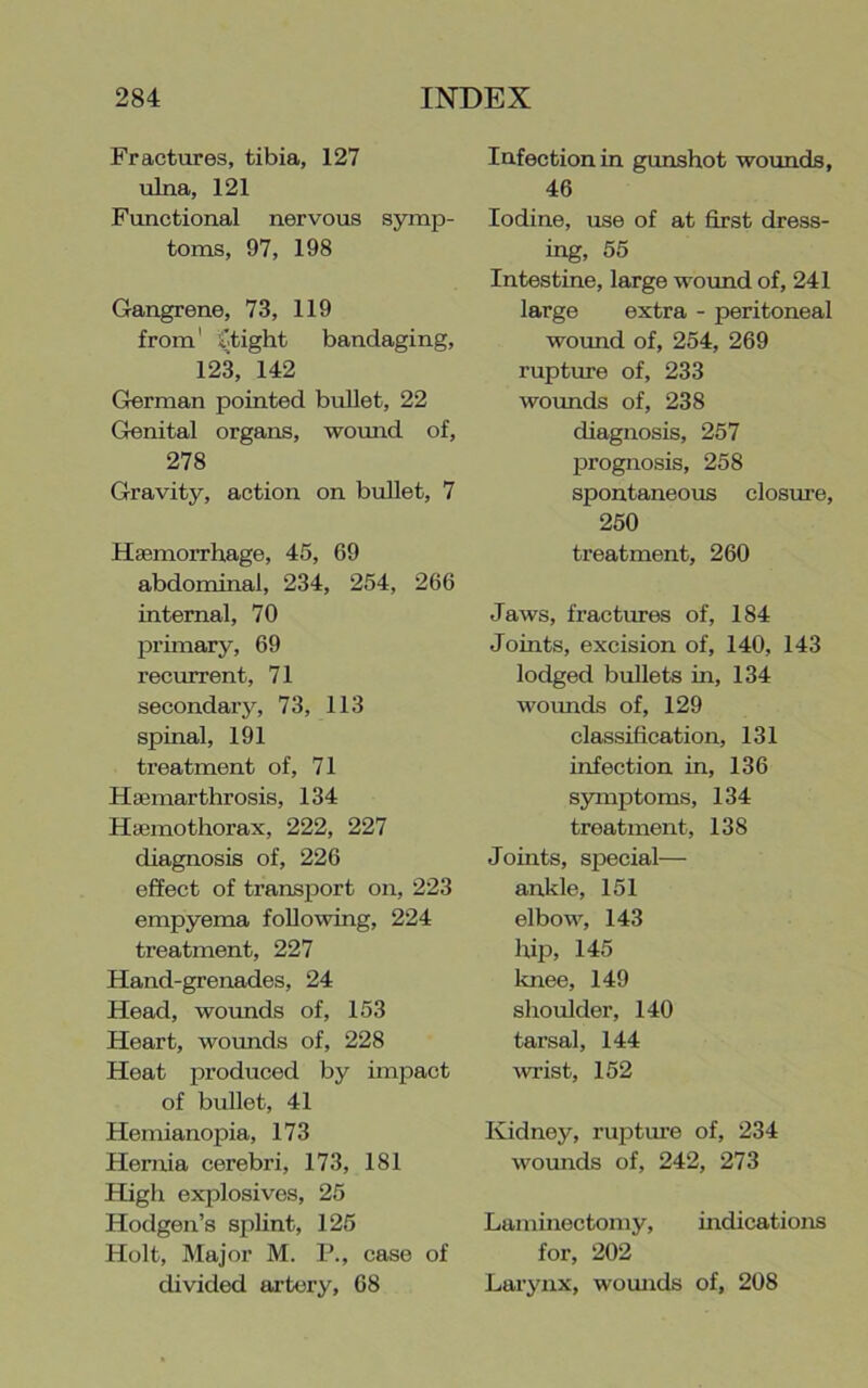 Fractures, tibia, 127 ulna, 121 Functional nervous symp- toms, 97, 198 Gangrene, 73, 119 from' 'otight bandaging, 12^ 142 German pointed bullet, 22 Genital organs, wouiad of, 278 Gravity, action on bullet, 7 Htemorrhage, 45, 69 abdominal, 234, 254, 266 internal, 70 primary, 69 recurrent, 71 secondary, 73, 113 spinal, 191 treatment of, 71 HaBinarthrosis, 134 Hifimothorax, 222, 227 diagnosis of, 226 effect of transport on, 223 empyema following, 224 treatment, 227 Hand-grenades, 24 Head, woimds of, 153 Heart, wounds of, 228 Heat pi-oduced by iinjoact of bullet, 41 Hemianopia, 173 Hernia cerebri, 173, 181 High explosives, 25 Hodgen’s splint, 125 Holt, Major M. P., case of divided artery, 68 Infection in gunshot woimds, 46 Iodine, use of at first dress- ing, 55 Intestine, large wovmd of, 241 large extra - peritoneal wound of, 254, 269 rupture of, 233 wounds of, 238 diagnosis, 257 prognosis, 258 spontaneous closure, 250 treatment, 260 Jaws, fractures of, 184 Joints, excision of, 140, 143 lodged bullets in, 134 wounds of, 129 classification, 131 infection in, 136 symptoms, 134 treatment, 138 Joints, special— ankle, 151 elbow, 143 hip, 145 knee, 149 shoulder, 140 tarsal, 144 wrist, 152 Kidney, rupture of, 234 wounds of, 242, 273 Laminectomy, indications for, 202 Larynx, wounds of, 208