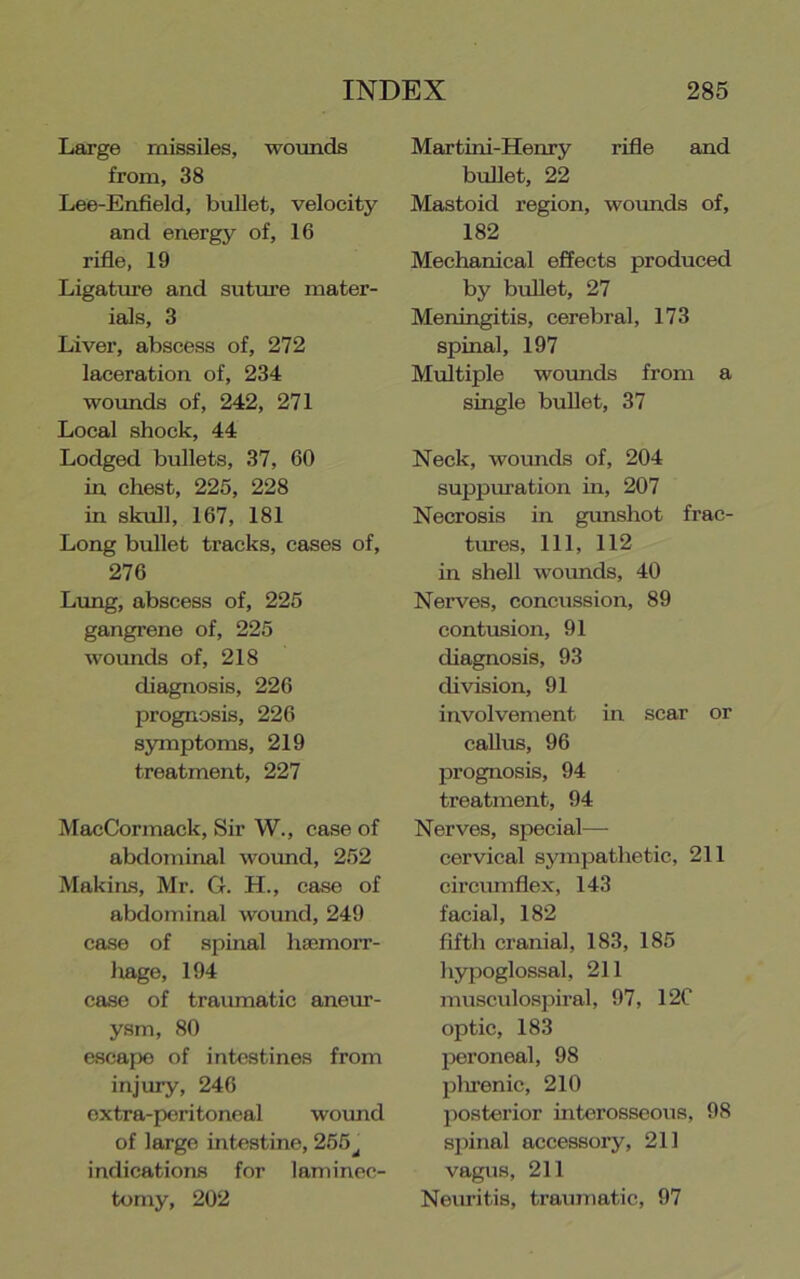 Large missiles, woimds from, 38 Lee-Enfield, bullet, velocity and energy of, 16 rifle, 19 Ligature and suture mater- ials, 3 Liver, abscess of, 272 laceration of, 234 woimds of, 242, 271 Local shock, 44 Lodged bullets, 37, 60 in chest, 225, 228 in skull, 167, 181 Long bullet tracks, cases of, 276 Limg, abscess of, 225 gangrene of, 225 wounds of, 218 diagnosis, 226 prognosis, 226 symptoms, 219 treatment, 227 MacCormack, Sir W., case of abdominal wound, 252 Makins, Mr. G. H., case of abdominal wound, 249 case of spinal hsemorr- Ixage, 194 case of traumatic aneur- ysm, 80 e.scape of intestines from injury, 246 oxtra-poritoncal wound of large intestine, 255^ indications for laminec- tomy, 202 Martini-Henry rifle and bullet, 22 Mastoid region, wounds of, 182 Mechanical effects produced by bullet, 27 Meningitis, cerebral, 173 spinal, 197 Multiple wovmds from a single bullet, 37 Neck, wounds of, 204 suppuration in, 207 Necrosis in gunshot frac- trues. 111, 112 in shell woimds, 40 Nerves, concussion, 89 contusion, 91 diagnosis, 93 division, 91 involvement in scar or callus, 96 prognosis, 94 treatment, 94 Nerves, special— cervical sympathetic, 211 circiunflex, 143 facial, 182 fifth cranial, 183, 185 hypoglossal, 211 musculospiral, 97, 12C optic, 183 peroneal, 98 plirenic, 210 posterior interosseous, 98 spinal accessory, 211 vagus, 211 Neuritis, traumatic, 97