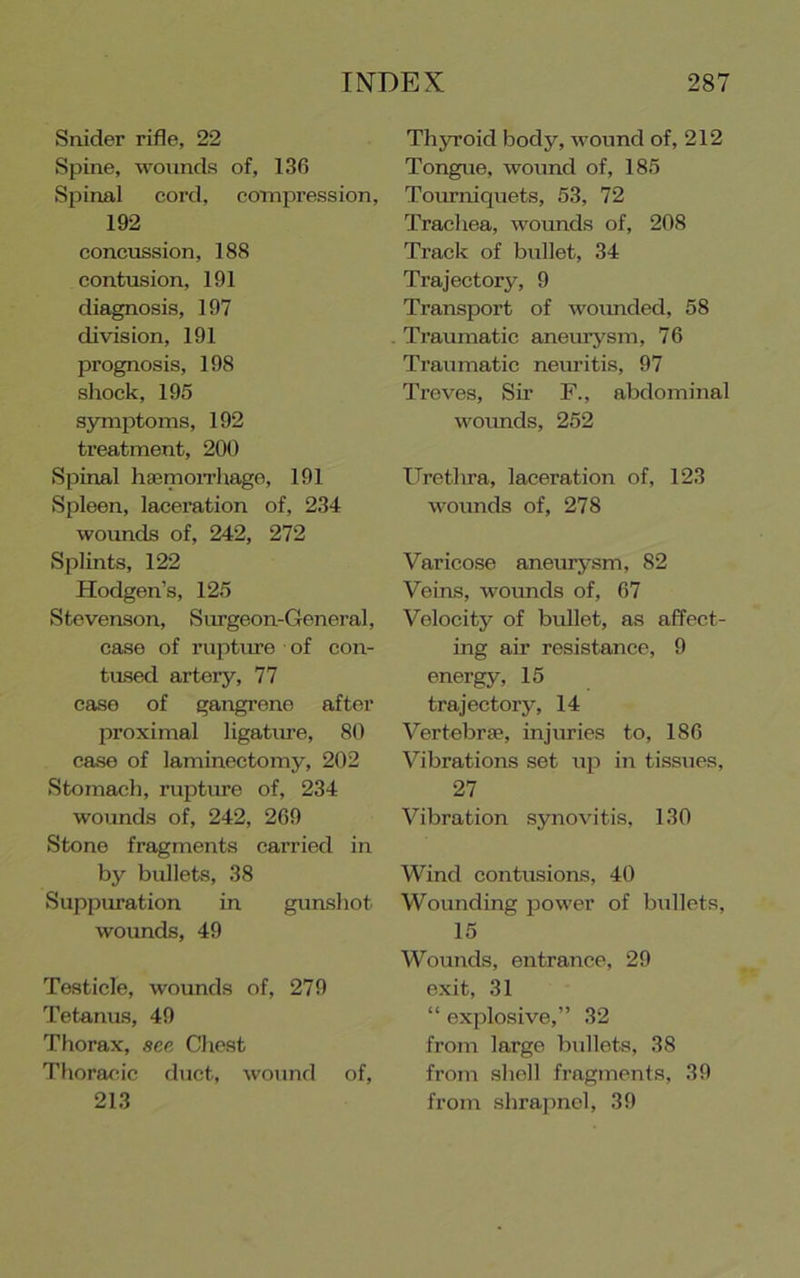 Snider rifle, 22 Spine, wounds of, 136 Spinal cord, compression, 192 concussion, 188 contusion, 191 diagnosis, 197 division, 191 prognosis, 198 shock, 195 symptoms, 192 treatment, 200 Spinal hsemoiThago, 191 Spleen, laceration of, 234 wounds of, 242, 272 Splints, 122 Hodgen’s, 125 Stevenson, Surgeon-General, case of ruptme of con- tused artery, 77 ease of gangrene after l^roximal ligatiue, 80 case ef laminectomy, 202 Stomach, ruptme of, 234 wounds of, 242, 269 Stone fragments carried in by bullets, 38 Suppuration in gunshot wounds, 49 Testicle, wounds of, 279 Tetanus, 49 Thorax, see Chest Thoracic duct, wound of, 213 Thyroid body, wound of, 212 Tongue, wound of, 185 Tourniquets, 53, 72 Trachea, woimds of, 208 Track of bullet, 34 Trajectory, 9 Transport of woimded, 58 Traumatic aneiu^'^sm, 76 Traumatic neuritis, 97 Treves, Sir F., abdominal woimds, 252 Urethra, laceration of, 123 wounds of, 278 Varicose aneiuysm, 82 Veins, wotmds of, 67 Velocity of bullet, as affect- ing air resistance, 9 energy, 15 trajectory, 14 Vertebrje, injiuies to, 186 Vibrations set up in tissues, 27 Vibration synovitis, 130 Wind contusious, 40 Wounding power of bullets, 15 Wounds, entrance, 29 exit, 31 “ explosive,” 32 from large bullets, 38 from sliell fragments, 39 from shrapnel, 39