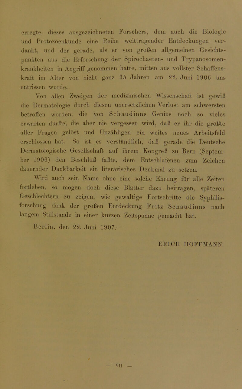 erregte, dieses ausgezeichneten Forschers, dem auch die Biologie O o o und Protozoenkunde eine Reihe weittragender Entdeckungen ver- dankt. und der gerade, als er von großen allgemeinen Gesichts- punkten aus die Erforschung der Spirochaeten- und Trypanosomen- krankheiten in Angriff genommen hatte, mitten aus vollster Schaffens- kraft im Alter von nicht ganz 35 Jahren am 22. Juni 1906 uns entrissen wurde. Von allen Zweigen der medizinischen Wissenschaft ist gewiß die Dermatologie durch diesen unersetzlichen Verlust am schwersten betroffen worden, die von Schaudinns Genius noch so vieles erwarten durfte, die aber nie vergessen wird, daß er ihr die größte aller Fragen gelöst und Unzähligen ein weites neues Arbeitsfeld erschlossen hat. So ist es verständlich, daß gerade die Deutsche Dermatologische Gesellschaft auf ihrem Kongreß zu Bern (Septem- ber 1906) den Beschluß faßte, dem Entschlafenen zum Zeichen dauernder Dankbarkeit ein literarisches Denkmal zu setzen. Wird auch sein Name ohne eine solche Ehrung für alle Zeiten fortleben, so mögen doch diese Blätter dazu beitragen, späteren Geschlechtern zu zeigen, wie gewaltige Fortschritte die Syphilis- forschung dank der großen Entdeckung Fritz Schaudinns nach langem Stillstände in einer kurzen Zeitspanne gemacht hat. Berlin, den 22. Juni 1907. ERICH HOFFMANN. vir