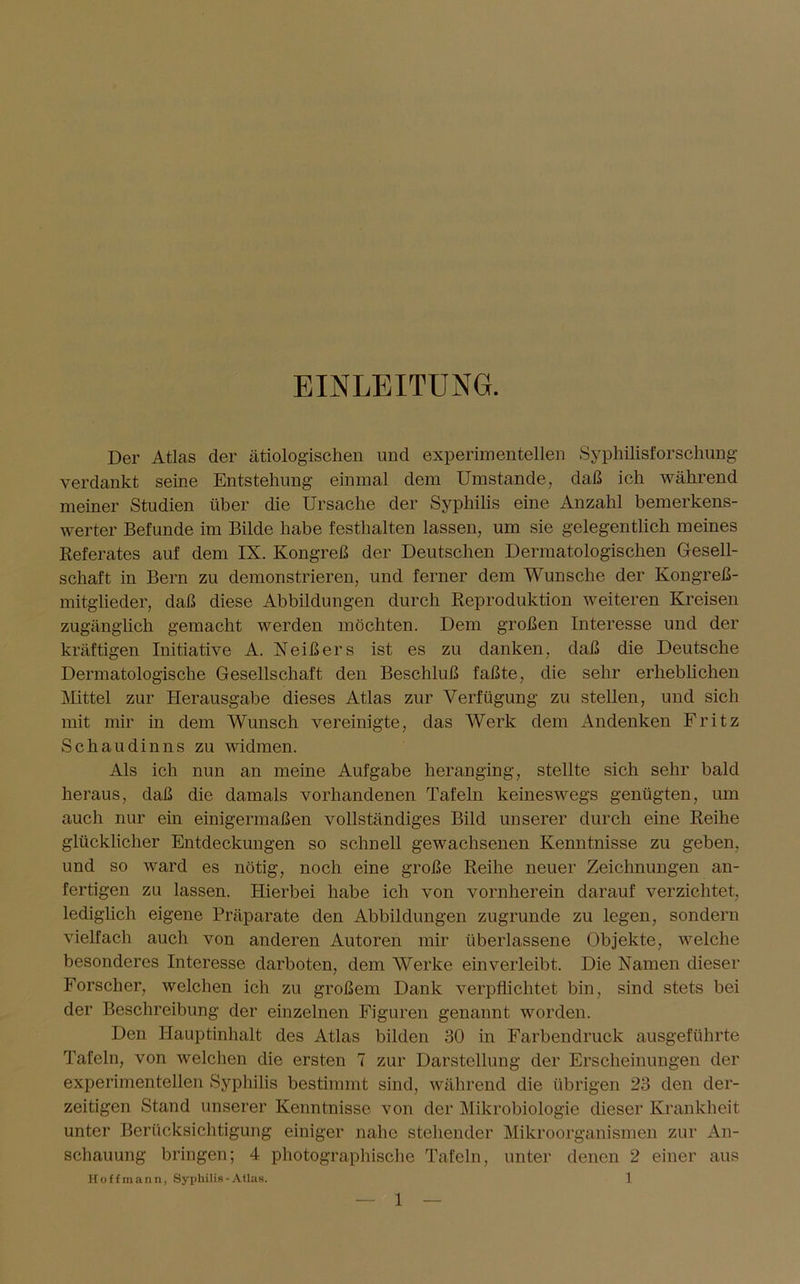 EINLEITUNG. Der Atlas der ätiologischen und experimentellen Syphilisforschung verdankt seine Entstehung einmal dem Umstande, daß ich während meiner Studien über die Ursache der Syphilis eine Anzahl bemerkens- werter Befunde im Bilde habe festhalten lassen, um sie gelegentlich meines Referates auf dem IX. Kongreß der Deutschen Dermatologischen Gesell- schaft in Bern zu demonstrieren, und ferner dem Wunsche der Kongreß- mitglieder, daß diese Abbildungen durch Reproduktion weiteren Kreisen zugänglich gemacht werden möchten. Dem großen Interesse und der kräftigen Initiative A. Neißers ist es zu danken, daß die Deutsche Dermatologische Gesellschaft den Beschluß faßte, die sehr erheblichen Mittel zur Herausgabe dieses Atlas zur Verfügung zu stellen, und sich mit mir in dem Wunsch vereinigte, das Werk dem Andenken Fritz Schaudinns zu widmen. Als ich nun an meine Aufgabe heranging, stellte sich sehr bald heraus, daß die damals vorhandenen Tafeln keineswegs genügten, um auch nur ein einigermaßen vollständiges Bild unserer durch eine Reihe glücklicher Entdeckungen so schnell gewachsenen Kenntnisse zu geben, und so ward es nötig, noch eine große Reihe neuer Zeichnungen an- fertigen zu lassen. Hierbei habe ich von vornherein darauf verzichtet, lediglich eigene Präparate den Abbildungen zugrunde zu legen, sondern vielfach auch von anderen Autoren mir überlassene Objekte, welche besonderes Interesse darboten, dem Werke ein verleibt. Die Namen dieser Forscher, welchen ich zu großem Dank verpflichtet bin, sind stets bei der Beschreibung der einzelnen Figuren genannt worden. Den Hauptinhalt des Atlas bilden 30 in Farbendruck ausgeführte Tafeln, von welchen die ersten 7 zur Darstellung der Erscheinungen der experimentellen Syphilis bestimmt sind, während die übrigen 23 den der- zeitigen Stand unserer Kenntnisse von der Mikrobiologie dieser Krankheit unter Berücksichtigung einiger nahe stehender Mikroorganismen zur An- schauung bringen; 4 photographische Tafeln, unter denen 2 einer aus Hoffmann, Syphilis-Atlas. 1