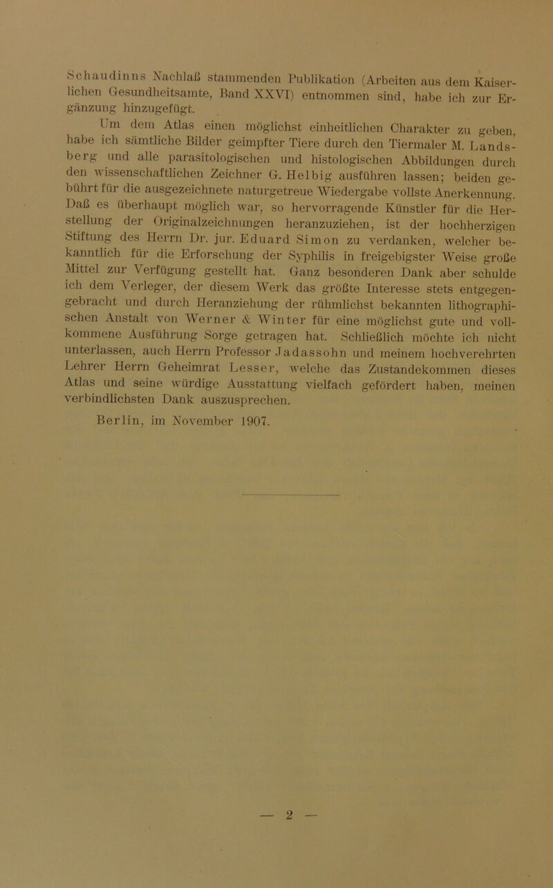 Schaudinns Nachlaß stammenden Publikation (Arbeiten aus dem Kaiser- lichen Gesundheitsamte, Band XXVI) entnommen sind, habe ich zur Er- gänzung hinzugefügt. I m dem Atlas einen möglichst einheitlichen Charakter zu geben, habe ich sämtliche Bilder geimpfter Tiere durch den Tiermaler M. Lands- berg und alle parasitologisclien und histologischen Abbildungen durch den wissenschaftlichen Zeichner G. Hel big ausführen lassen; beiden ge- bührt für die ausgezeichnete naturgetreue Wiedergabe vollste Anerkennung. Daß es überhaupt möglich war, so hervorragende Künstler für die Her- stellung der Originalzeichnungen heranzuziehen, ist der hochherzigen Stiftung des Herrn Dr. jur. Eduard Simon zu verdanken, welcher be- kanntlich für die Erforschung der Syphilis in freigebigster Weise große Mittel zur Verfügung gestellt hat. Ganz besonderen Dank aber schulde ich dem Verleger, der diesem Werk das größte Interesse stets entgegen- gebracht und durch Heranziehung der rühmlichst bekannten lithographi- schen Anstalt von Werner & Winter für eine möglichst gute und voll- kommene Ausführung Sorge getragen hat. Schließlich möchte ich nicht unterlassen, auch Herrn Professor Jadassohn und meinem hochverehrten Lehrer Herrn Geheimrat Lesser, welche das Zustandekommen dieses Atlas und seine würdige Ausstattung vielfach gefördert haben, meinen verbindlichsten Dank auszusprechen. Berlin, im November 1907.