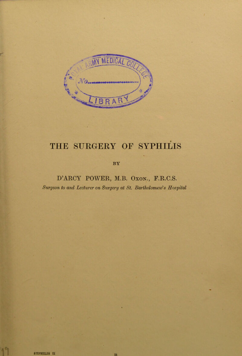 THE SURGERY OF SYPHILIS BY D’ARCY POWER, M.B. Oxon., F.R.C.S. Surgeon to and Lecturer on Surgery at St. Bartholomew'1 s Hospital SYPHILIS II It