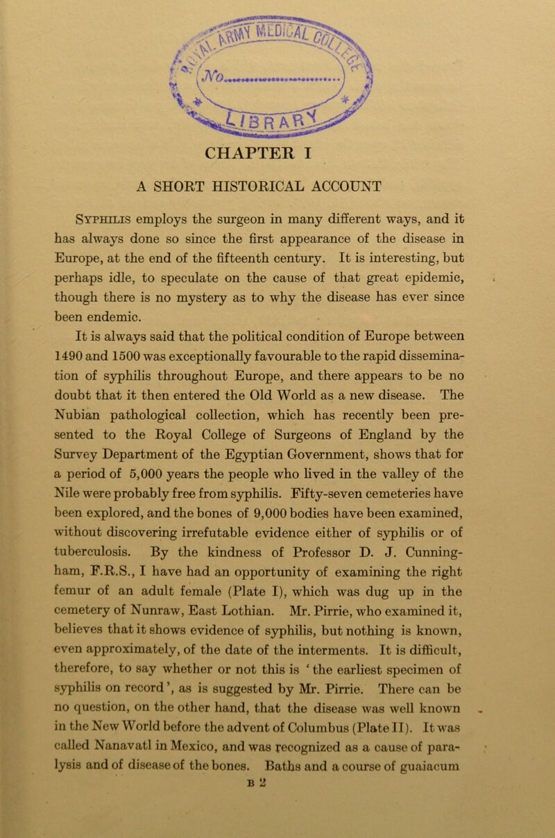 A SHORT HISTORICAL ACCOUNT Syphilis employs the surgeon in many different ways, and it has always done so since the first appearance of the disease in Europe, at the end of the fifteenth century. It is interesting, but perhaps idle, to speculate on the cause of that great epidemic, though there is no mystery as to why the disease has ever since been endemic. It is always said that the political condition of Europe between 1490 and 1500 was exceptionally favourable to the rapid dissemina- tion of syphilis throughout Europe, and there appears to be no doubt that it then entered the Old World as a new disease. The Nubian pathological collection, which has recently been pre- sented to the Royal College of Surgeons of England by the Survey Department of the Egyptian Government, shows that for a period of 5,000 years the people who lived in the valley of the Nile were probably free from syphilis. Fifty-seven cemeteries have been explored, and the bones of 9,000 bodies have been examined, without discovering irrefutable evidence either of syphilis or of tuberculosis. By the kindness of Professor D. J. Cunning- ham, F.R.S., I have had an opportunity of examining the right femur of an adult female (Plate I), which was dug up in the cemetery of Nunraw, East Lothian. Mr. Pirrie, who examined it, believes that it shows evidence of syphilis, but nothing is known, even approximately, of the date of the interments. It is difficult, therefore, to say whether or not this is ‘ the earliest specimen of syphilis on record as is suggested by Mr. Pirrie. There can be no question, on the other hand, that the disease was well known in the New World before the advent of Columbus (Plate II). It was called Nanavatl in Mexico, and was recognized as a cause of para- lysis and of disease of the bones. Baths and a course of guaiacum