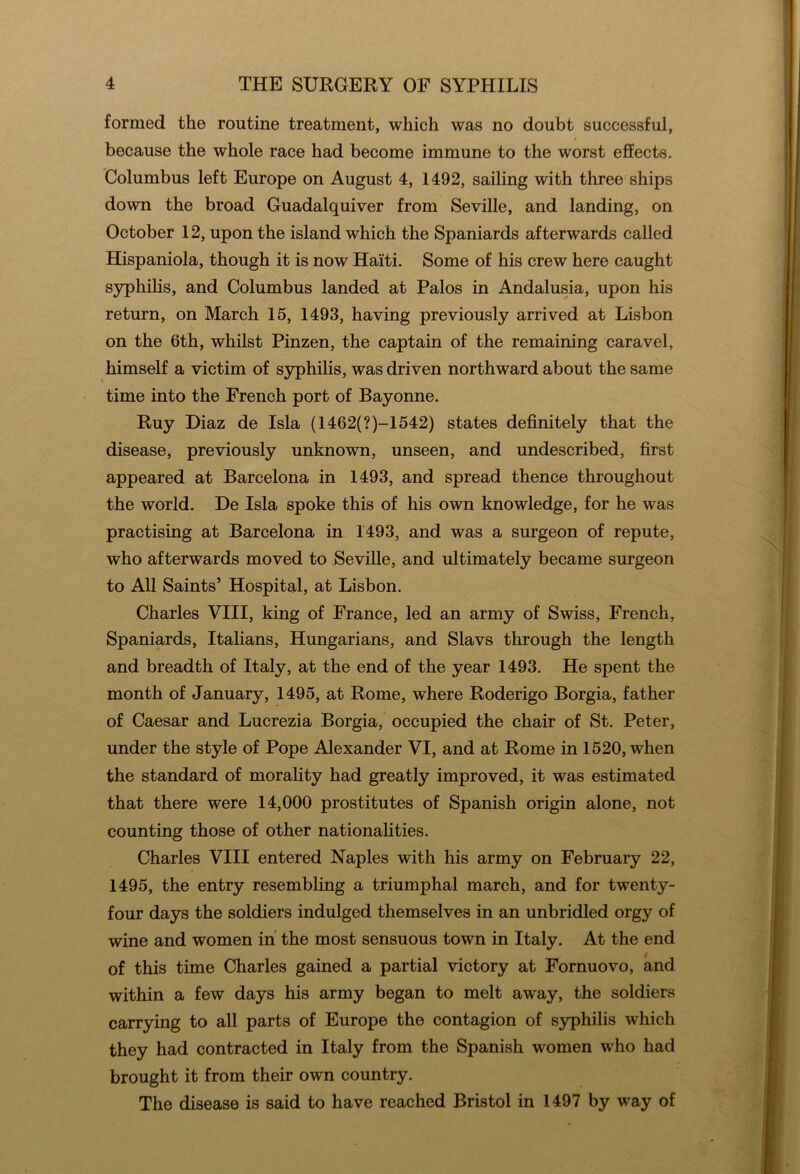 formed the routine treatment, which was no doubt successful, because the whole race had become immune to the worst effects. Columbus left Europe on August 4, 1492, sailing with three ships down the broad Guadalquiver from Seville, and landing, on October 12, upon the island which the Spaniards afterwards called Hispaniola, though it is now Haiti. Some of his crew here caught syphilis, and Columbus landed at Palos in Andalusia, upon his return, on March 15, 1493, having previously arrived at Lisbon on the 6th, whilst Pinzen, the captain of the remaining caravel, himself a victim of syphilis, was driven northward about the same time into the French port of Bayonne. Ruy Diaz de Isla (1462(?)-1542) states definitely that the disease, previously unknown, unseen, and undescribed, first appeared at Barcelona in 1493, and spread thence throughout the world. De Isla spoke this of his own knowledge, for he was practising at Barcelona in 1493, and was a surgeon of repute, who afterwards moved to Seville, and ultimately became surgeon to All Saints’ Hospital, at Lisbon. Charles VIII, king of France, led an army of Swiss, French, Spaniards, Italians, Hungarians, and Slavs through the length and breadth of Italy, at the end of the year 1493. He spent the month of January, 1495, at Rome, where Roderigo Borgia, father of Caesar and Lucrezia Borgia, occupied the chair of St. Peter, under the style of Pope Alexander VI, and at Rome in 1520, when the standard of morality had greatly improved, it was estimated that there were 14,000 prostitutes of Spanish origin alone, not counting those of other nationalities. Charles VIII entered Naples with his army on February 22, 1495, the entry resembling a triumphal march, and for twenty- four days the soldiers indulged themselves in an unbridled orgy of wine and women in the most sensuous town in Italy. At the end of this time Charles gained a partial victory at Fornuovo, and within a few days his army began to melt away, the soldiers carrying to all parts of Europe the contagion of syphilis which they had contracted in Italy from the Spanish women who had brought it from their own country. The disease is said to have reached Bristol in 1497 by way of