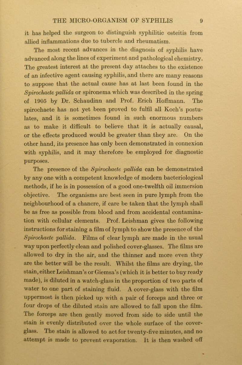 it has helped the surgeon to distinguish syphilitic osteitis from allied inflammations due to tubercle and rheumatism. The most recent advances in the diagnosis of syphilis have advanced along the lines of experiment and pathological chemistry. The greatest interest at the present day attaches to the existence of an infective agent causing syphilis, and there are many reasons to suppose that the actual cause has at last been found in the Spirochaete pallida or spironema which was described in the spring of 1905 by Dr. Schaudinn and Prof. Erich Hoffmann. The spirochaete has not yet been proved to fulfil all Koch’s postu- lates, and it is sometimes found in such enormous numbers as to make it difficult to believe that it is actually causal, or the effects produced would be greater than they are. On the other hand, its presence has only been demonstrated in connexion with syphilis, and it may therefore be employed for diagnostic purposes. The presence of the Spirochaete pallida can be demonstrated by any one with a competent knowledge of modern bacteriological methods, if he is in possession of a good one-twelfth oil immersion objective. The organisms are best seen in pure lymph from the neighbourhood of a chancre, if care be taken that the lymph shall be as free as possible from blood and from accidental contamina- tion with cellular elements. Prof. Leishman gives the following instructions for staining a film of lymph to show the presence of the Spirochaete pallida. Films of clear lymph are made in the usual way upon perfectly clean and polished cover-glasses. The films are allowed to dry in the air, and the thinner and more even they are the better will be the result. Whilst the films are drying, the stain, either Leishman’s or Giemsa’s (which it is better to buy ready made), is diluted in a watch-glass in the proportion of two parts of water to one part of staining fluid. A cover-glass with the film uppermost is then picked up with a pair of forceps and three or four drops of the diluted stain are allowed to fall upon the film. The forceps are then gently moved from side to side until the stain is evenly distributed over the whole surface of the cover- glass. The stain is allowed to act for twenty-five minutes, and no attempt is made to prevent evaporation. It is then washed off