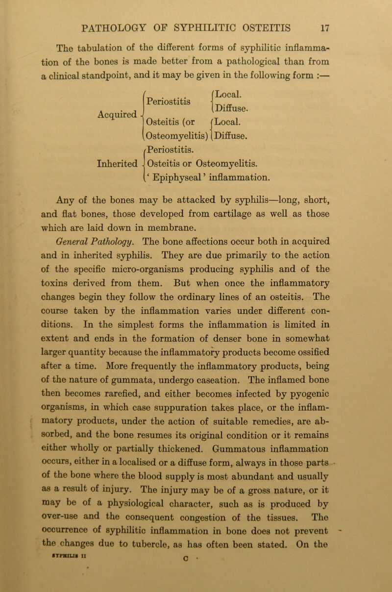 The tabulation of the different forms of syphilitic inflamma- tion of the bones is made better from a pathological than from a clinical standpoint, and it may be given in the following form :— Acquired Inherited - Periostitis Osteitis (or Osteomyelitis) Periostitis. Local. k Diffuse. Local. Diffuse. Osteitis or Osteomyelitis. „ ‘ Epiphyseal ’ inflammation. Any of the bones may be attacked by syphilis—long, short, and flat bones, those developed from cartilage as well as those which are laid down in membrane. General Pathology. The bone affections occur both in acquired and in inherited syphilis. They are due primarily to the action of the specific micro-organisms producing syphilis and of the toxins derived from them. But when once the inflammatory changes begin they follow the ordinary lines of an osteitis. The course taken by the inflammation varies under different con- ditions. In the simplest forms the inflammation is limited in extent and ends in the formation of denser bone in somewhat larger quantity because the inflammatory products become ossified after a time. More frequently the inflammatory products, being of the nature of gummata, undergo caseation. The inflamed bone then becomes rarefied, and either becomes infected by pyogenic organisms, in which case suppuration takes place, or the inflam- matory products, under the action of suitable remedies, are ab- sorbed, and the bone resumes its original condition or it remains either wholly or partially thickened. Gummatous inflammation occurs, either in a localised or a diffuse form, always in those parts • of the bone where the blood supply is most abundant and usually as a result of injury. The injury may be of a gross nature, or it may be of a physiological character, such as is produced by over-use and the consequent congestion of the tissues. The occurrence of syphilitic inflammation in bone does not prevent the changes due to tubercle, as has often been stated. On the STPHJU8 II O ■