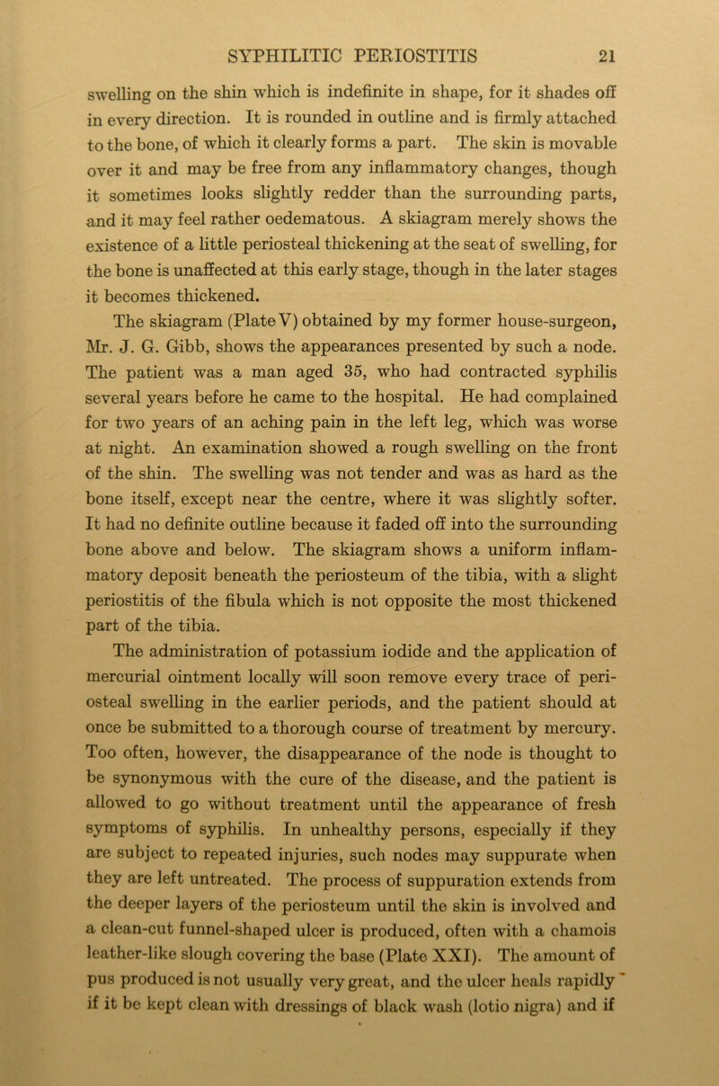 swelling on the shin which is indefinite in shape, for it shades off in every direction. It is rounded in outline and is firmly attached to the bone, of which it clearly forms a part. The skin is movable over it and may be free from any inflammatory changes, though it sometimes looks slightly redder than the surrounding parts, and it may feel rather oedematous. A skiagram merely shows the existence of a little periosteal thickening at the seat of swelling, for the bone is unaffected at this early stage, though in the later stages it becomes thickened. The skiagram (Plate V) obtained by my former house-surgeon, Mr. J. G. Gibb, shows the appearances presented by such a node. The patient was a man aged 35, who had contracted syphilis several years before he came to the hospital. He had complained for two years of an aching pain in the left leg, which was worse at night. An examination showed a rough swelling on the front of the shin. The swelling was not tender and was as hard as the bone itself, except near the centre, where it was slightly softer. It had no definite outline because it faded off into the surrounding bone above and below. The skiagram shows a uniform inflam- matory deposit beneath the periosteum of the tibia, with a slight periostitis of the fibula which is not opposite the most thickened part of the tibia. The administration of potassium iodide and the application of mercurial ointment locally will soon remove every trace of peri- osteal swelling in the earlier periods, and the patient should at once be submitted to a thorough course of treatment by mercury. Too often, however, the disappearance of the node is thought to be synonymous with the cure of the disease, and the patient is allowed to go without treatment until the appearance of fresh symptoms of syphilis. In unhealthy persons, especially if they are subject to repeated injuries, such nodes may suppurate when they are left untreated. The process of suppuration extends from the deeper layers of the periosteum until the skin is involved and a clean-cut funnel-shaped ulcer is produced, often with a chamois leather-like slough covering the base (Plate XXI). The amount of pus produced is not usually very great, and the ulcer heals rapidly if it be kept clean with dressings of black wash (lotio nigra) and if