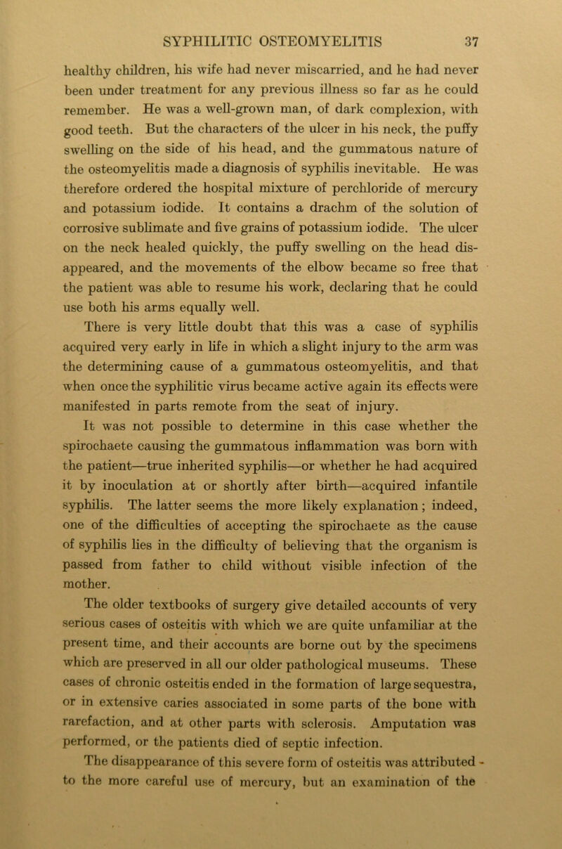 healthy children, his wife had never miscarried, and he had never been under treatment for any previous illness so far as he could remember. He was a well-grown man, of dark complexion, with good teeth. But the characters of the ulcer in his neck, the puffy swelling on the side of his head, and the gummatous nature of the osteomyelitis made a diagnosis of syphilis inevitable. He was therefore ordered the hospital mixture of perchloride of mercury and potassium iodide. It contains a drachm of the solution of corrosive sublimate and five grains of potassium iodide. The ulcer on the neck healed quickly, the puffy swelling on the head dis- appeared, and the movements of the elbow became so free that the patient was able to resume his work, declaring that he could use both his arms equally well. There is very little doubt that this was a case of syphilis acquired very early in fife in which a slight injury to the arm was the determining cause of a gummatous osteomyelitis, and that when once the syphilitic virus became active again its effects were manifested in parts remote from the seat of injury. It was not possible to determine in this case whether the spirochaete causing the gummatous inflammation was born with the patient—true inherited syphilis—or whether he had acquired it by inoculation at or shortly after birth—acquired infantile syphilis. The latter seems the more likely explanation; indeed, one of the difficulties of accepting the spirochaete as the cause of syphilis lies in the difficulty of believing that the organism is passed from father to child without visible infection of the mother. The older textbooks of surgery give detailed accounts of very serious cases of osteitis with which we are quite unfamiliar at the present time, and their accounts are borne out by the specimens which are preserved in all our older pathological museums. These cases of chronic osteitis ended in the formation of large sequestra, or in extensive caries associated in some parts of the bone with rarefaction, and at other parts with sclerosis. Amputation was performed, or the patients died of septic infection. The disappearance of this severe form of osteitis was attributed - to the more careful use of mercury, but an examination of the