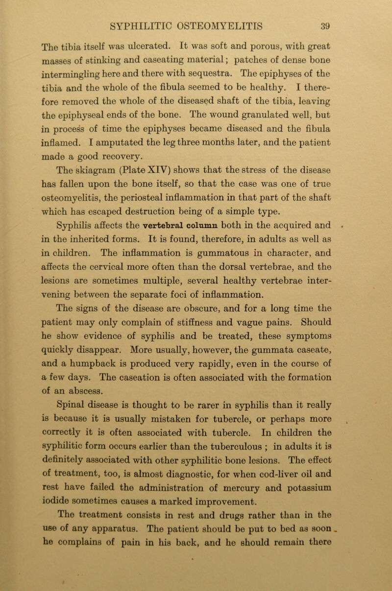 The tibia itself was ulcerated. It was soft and porous, with great masses of stinking and caseating material; patches of dense bone intermingling here and there with sequestra. The epiphyses of the tibia and the whole of the fibula seemed to be healthy. I there- fore removed the whole of the diseased shaft of the tibia, leaving the epiphyseal ends of the bone. The wound granulated well, but in process of time the epiphyses became diseased and the fibula inflamed. I amputated the leg three months later, and the patient made a good recovery. The skiagram (Plate XIV) shows that the stress of the disease has fallen upon the bone itself, so that the case was one of true osteomyelitis, the periosteal inflammation in that part of the shaft which has escaped destruction being of a simple type. Syphilis affects the vertebral column both in the acquired and « in the inherited forms. It is found, therefore, in adults as well as in children. The inflammation is gummatous in character, and affects the cervical more often than the dorsal vertebrae, and the lesions are sometimes multiple, several healthy vertebrae inter- vening between the separate foci of inflammation. The signs of the disease are obscure, and for a long time the patient may only complain of stiffness and vague pains. Should he show evidence of syphilis and be treated, these symptoms quickly disappear. More usually, however, the gummata caseate, and a humpback is produced very rapidly, even in the course of a few days. The caseation is often associated with the formation of an abscess. Spinal disease is thought to be rarer in syphilis than it really is because it is usually mistaken for tubercle, or perhaps more correctly it is often associated with tubercle. In children the i syphilitic form occurs earlier than the tuberculous ; in adults it is definitely associated with other syphilitic bone lesions. The effect of treatment, too, is almost diagnostic, for when cod-liver oil and rest have failed the administration of mercury and potassium iodide sometimes causes a marked improvement. The treatment consists in rest and drugs rather than in the use of any apparatus. The patient should be put to bed as soon _ he complains of pain in his back, and he should remain there