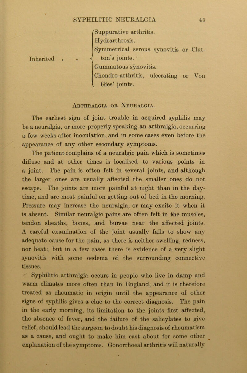 Inherited 'Suppurative arthritis. Hydrarthrosis. Symmetrical serous synovitis or Clut- ton’s joints. Gummatous synovitis. Chondro-arthritis, ulcerating or Von Gies’ joints. Arthralgia or Neuralgia. The earliest sign of joint trouble in acquired syphilis may be a neuralgia, or more properly speaking an arthralgia, occurring a few weeks after inoculation, and in some cases even before the appearance of any other secondary symptoms. The patient complains of a neuralgic pain which is sometimes diffuse and at other times is localised to various points in a joint. The pain is often felt in several joints, and although the larger ones are usually affected the smaller ones do not escape. The joints are more painful at night than in the day- time, and are most painful on getting out of bed in the morning. Pressure may increase the neuralgia, or may excite it when it is absent. Similar neuralgic pains are often felt in the muscles, tendon sheaths, bones, and bursae near the affected joints. A careful examination of the joint usually fails to show any adequate cause for the pain, as there is neither swelling, redness, nor heat; but in a few cases there is evidence of a very slight synovitis with some oedema of the surrounding connective tissues. Syphilitic arthralgia occurs in people who live in damp and warm climates more often than in England, and it is therefore treated as rheumatic in origin until the appearance of other signs of syphilis gives a clue to the correct diagnosis. The pain in the early morning, its limitation to the joints first affected, the absence of fever, and the failure of the salicylates to give relief, should lead the surgeon to doubt his diagnosis of rheumatism as a cause, and ought to make him cast about for some other explanation of the symptoms. Gonorrhoeal arthritis will naturally