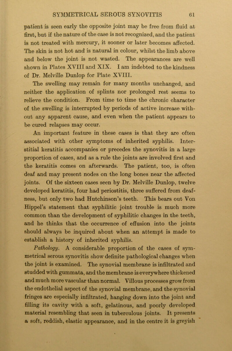 patient is seen early the opposite joint may be free from fluid at first, but if the nature of the case is not recognized, and the patient is not treated with mercury, it sooner or later becomes affected. The skin is not hot and is natural in colour, whilst the limb above and below the joint is not wasted. The appearances are well shown in Plates XVIII and XIX. I am indebted to the kindness of Dr. Melville Dunlop for Plate XVIII. The swelling may remain for many months unchanged, and neither the application of splints nor prolonged rest seems to relieve the condition. From time to time the chronic character of the swelling is interrupted by periods of active increase with- out any apparent cause, and even when the patient appears to be cured relapses may occur. An important feature in these cases is that they are often associated with other symptoms of inherited syphilis. Inter- stitial keratitis accompanies or precedes the synovitis in a large proportion of cases, and as a rule the joints are involved first and the keratitis comes on afterwards. The patient, too, is often deaf and may present nodes on the long bones near the affected joints. Of the sixteen cases seen by Dr. Melville Dunlop, twelve developed keratitis, four had periostitis, three suffered from deaf- ness, but only two had Hutchinson’s teeth. This bears out Von Hippel’s statement that syphilitic joint trouble is much more common than the development of syphilitic changes in the teeth, and he thinks that the occurrence of effusion into the joints should always be inquired about when an attempt is made to establish a history of inherited syphilis. Pathology. A considerable proportion of the cases of sym- metrical serous synovitis show definite pathological changes w hen the joint is examined. The synovial membrane is infiltrated and studded with gummata, and the membrane is everywhere thickened and much more vascular than normal. Villous processes grow from the endothelial aspect of the synovial membrane, and the synovial fringes are especially infiltrated, hanging down into the joint and filling its cavity with a soft, gelatinous, and poorly developed material resembling that seen in tuberculous joints. It presents a soft, reddish, elastic appearance, and in the centre it is greyish