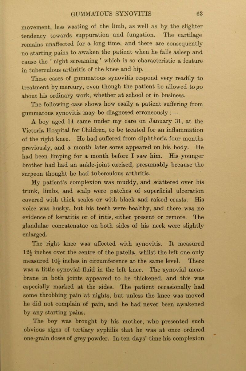 movement, less wasting of the limb, as well as by the slighter tendency towards suppuration and fungation. The cartilage remains unaffected for a long time, and there are consequently no starting pains to awaken the patient when he falls asleep and cause the * night screaming ’ which is so characteristic a feature in tuberculous arthritis of the knee and hip. These cases of gummatous synovitis respond very readily to treatment by mercury, even though the patient be allowed to go about his ordinary work, whether at school or in business. The following case shows how easily a patient suffering from gummatous synovitis may be diagnosed erroneously :— A boy aged 14 came under my care on January 31, at the Victoria Hospital for Children, to be treated for an inflammation of the right knee. He had suffered from diphtheria four months previously, and a month later sores appeared on his body. He had been limping for a month before I saw him. His younger brother had had an ankle-joint excised, presumably because the surgeon thought he had tuberculous arthritis. My patient’s complexion was muddy, and scattered over his trunk, limbs, and scalp were patches of superficial ulceration covered with thick scales or with black and raised crusts. His voice was husky, but his teeth were healthy, and there was no evidence of keratitis or of iritis, either present or remote. The glandulae concatenatae on both sides of his neck were slightly enlarged. The right knee was affected with synovitis. It measured 12£ inches over the centre of the patella, whilst the left one only measured 10J inches in circumference at the same level. There was a little synovial fluid in the left knee. The synovial mem- brane in both joints appeared to be thickened, and this was especially marked at the sides. The patient occasionally had some throbbing pain at nights, but unless the knee was moved he did not complain of pain, and he had never been awakened by any starting pains. The boy was brought by his mother, who presented such obvious signs of tertiary syphilis that he was at once ordered one-grain doses of grey powder. In ten days’ time his complexion