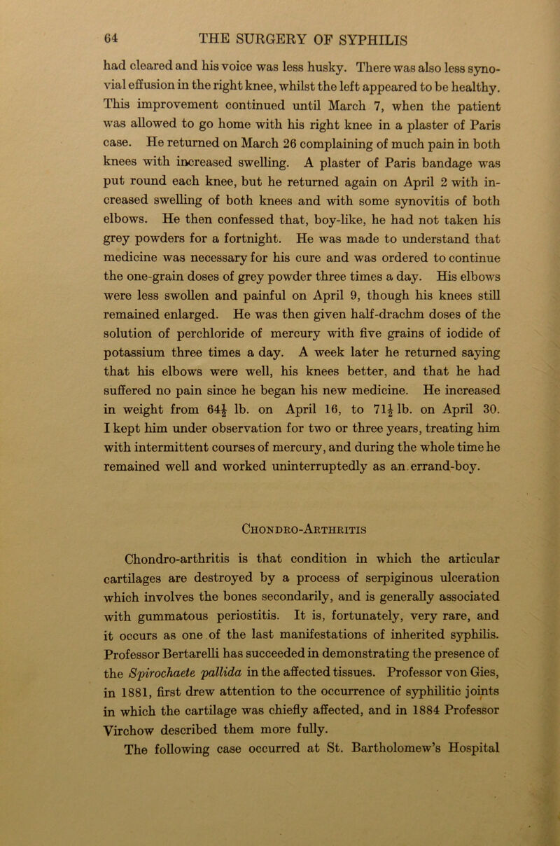 had cleared and his voice was less husky. There was also less syno- vial effusion in the right knee, whilst the left appeared to be healthy. This improvement continued until March 7, when the patient was allowed to go home with his right knee in a plaster of Paris case. He returned on March 26 complaining of much pain in both knees with increased swelling. A plaster of Paris bandage was put round each knee, but he returned again on April 2 with in- creased swelling of both knees and with some synovitis of both elbows. He then confessed that, boy-like, he had not taken his grey powders for a fortnight. He was made to understand that medicine was necessary for his cure and was ordered to continue the one-grain doses of grey powder three times a day. His elbows were less swollen and painful on April 9, though his knees still remained enlarged. He was then given half-drachm doses of the solution of perchloride of mercury with five grains of iodide of potassium three times a day. A week later he returned saying that his elbows were well, his knees better, and that he had suffered no pain since he began his new medicine. He increased in weight from 64| lb. on April 16, to 7 If lb. on April 30. I kept him under observation for two or three years, treating him with intermittent courses of mercury, and during the whole time he remained well and worked uninterruptedly as an. errand-boy. Chondro-Arthritis Chondro-arthritis is that condition in which the articular cartilages are destroyed by a process of serpiginous ulceration which involves the bones secondarily, and is generally associated with gummatous periostitis. It is, fortunately, very rare, and it occurs as one of the last manifestations of inherited syphilis. Professor Bertarelli has succeeded in demonstrating the presence of the Spirochaete pallida in the affected tissues. Professor von Gies, in 1881, first drew attention to the occurrence of syphilitic joints in which the cartilage was chiefly affected, and in 1884 Professor Virchow described them more fully. The following case occurred at St. Bartholomew’s Hospital