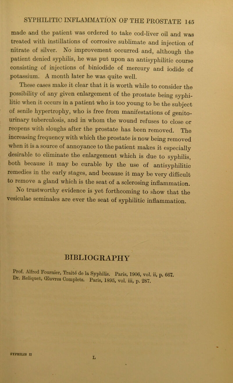 made and the patient was ordered to take cod-liver oil and was treated with instillations of corrosive sublimate and injection of nitrate of silver. No improvement occurred and, although the patient denied syphilis, he was put upon an antisypliilitic course consisting of injections of biniodide of mercury and iodide of potassium. A month later he was quite well. These cases make it clear that it is worth while to consider the possibility of any given enlargement of the prostate being syphi- litic when it occurs in a patient who is too young to be the subject of senile hypertrophy, who is free from manifestations of genito- urinary tuberculosis, and in whom the wound refuses to close or reopens with sloughs after the prostate has been removed. The increasing frequency with which the prostate is now being removed when it is a source of annoyance to the patient makes it especially desirable to eliminate the enlargement which is due to syphilis, both because it may be curable by the use of antisyphilitic remedies in the early stages, and because it may be very difficult to remove a gland which is the seat of a sclerosing inflammation. No trustworthy evidence is yet forthcoming to show that the vesiculae seminales are ever the seat of syphilitic inflammation. BIBLIOGRAPHY Prof^Aifrud Fournier, Traite de la Syphilis. Paris, 1906, vol. ii, p. 667. Dr. Rehquet, CEuvres Complets. Paris, 1895, vol. iii, p. 287. SYPHILIS II L