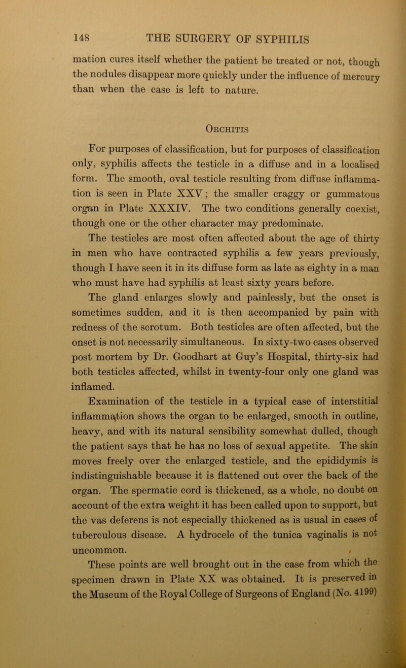 mation cures itself whether the patient be treated or not, though the nodules disappear more quickly under the influence of mercury than when the case is left to nature. Orchitis For purposes of classification, but for purposes of classification only, syphilis affects the testicle in a diffuse and in a localised form. The smooth, oval testicle resulting from diffuse inflamma- tion is seen in Plate XXV; the smaller craggy or gummatous organ in Plate XXXIV. The two conditions generally coexist, though one or the other character may predominate. The testicles are most often affected about the age of thirty in men who have contracted syphilis a few years previously, though I have seen it in its diffuse form as late as eighty in a man who must have had syphilis at least sixty years before. The gland enlarges slowly and painlessly, but the onset is sometimes sudden, and it is then accompanied by pain with redness of the scrotum. Both testicles are often affected, but the onset is not necessarily simultaneous. In sixty-two cases observed post mortem by Dr. Goodhart at Guy’s Hospital, thirty-six had both testicles affected, whilst in twenty-four only one gland was inflamed. Examination of the testicle in a typical case of interstitial inflammation shows the organ to be enlarged, smooth in outline, heavy, and with its natural sensibility somewhat dulled, though the patient says that he has no loss of sexual appetite. The skin moves freely over the enlarged testicle, and the epididymis is indistinguishable because it is flattened out over the back of the organ. The spermatic cord is thickened, as a whole, no doubt on account of the extra weight it has been called upon to support, but the vas deferens is not especially thickened as is usual in cases of tuberculous disease. A hydrocele of the tunica vaginalis is not uncommon. # These points are well brought out in the case from which the specimen drawn in Plate XX was obtained. It is preserved in the Museum of the Royal College of Surgeons of England (No. 4199)