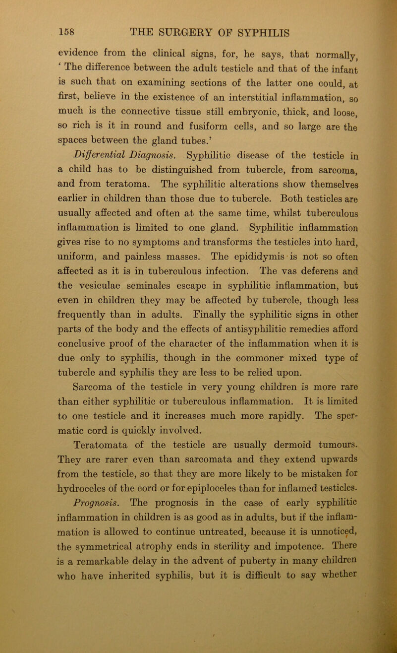 evidence from the clinical signs, for, he says, that normally, ‘ The difference between the adult testicle and that of the infant is such that on examining sections of the latter one could, at first, believe in the existence of an interstitial inflammation, so much is the connective tissue still embryonic, thick, and loose, so rich is it in round and fusiform cells, and so large are the spaces between the gland tubes.’ Differential Diagnosis. Syphilitic disease of the testicle in a child has to be distinguished from tubercle, from sarcoma, and from teratoma. The syphilitic alterations show themselves earlier in children than those due to tubercle. Both testicles are usually affected and often at the same time, whilst tuberculous inflammation is limited to one gland. Syphilitic inflammation gives rise to no symptoms and transforms the testicles into hard, uniform, and painless masses. The epididymis is not so often affected as it is in tuberculous infection. The vas deferens and the vesiculae seminales escape in syphilitic inflammation, but even in children they may be affected by tubercle, though less frequently than in adults. Finally the syphilitic signs in other parts of the body and the effects of antisyphilitic remedies afford conclusive proof of the character of the inflammation when it is due only to syphilis, though in the commoner mixed type of tubercle and syphilis they are less to be relied upon. Sarcoma of the testicle in very young children is more rare than either syphilitic or tuberculous inflammation. It is limited to one testicle and it increases much more rapidly. The sper- matic cord is quickly involved. Teratomata of the testicle are usually dermoid tumours. They are rarer even than sarcomata and they extend upwards from the testicle, so that they are more likely to be mistaken for hydroceles of the cord or for epiploceles than for inflamed testicles. Prognosis. The prognosis in the case of early syphilitic inflammation in children is as good as in adults, but if the inflam- mation is allowed to continue untreated, because it is unnoticed, the symmetrical atrophy ends in sterility and impotence. There is a remarkable delay in the advent of puberty in many children who have inherited syphilis, but it is difficult to say whether