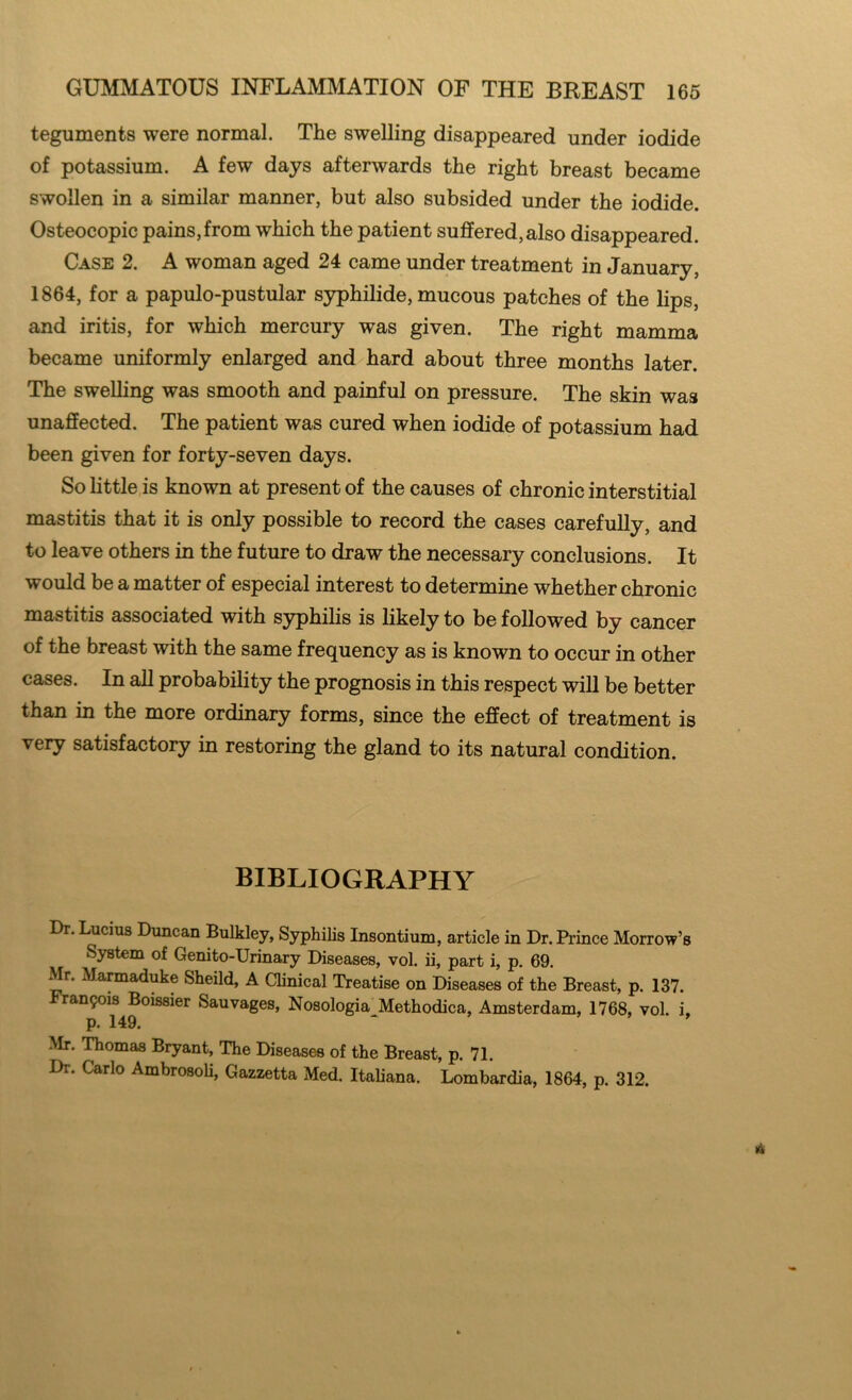 teguments were normal. The swelling disappeared under iodide of potassium. A few days afterwards the right breast became swollen in a similar manner, but also subsided under the iodide. Osteocopic pains,from which the patient suffered, also disappeared. Case 2. A woman aged 24 came under treatment in January, 1864, for a papulo-pustular syphilide, mucous patches of the lips, and iritis, for which mercury was given. The right mamma became uniformly enlarged and hard about three months later. The swelling was smooth and painful on pressure. The skin was unaffected. The patient was cured when iodide of potassium had been given for forty-seven days. So little is known at present of the causes of chronic interstitial mastitis that it is only possible to record the cases carefully, and to leave others in the future to draw the necessary conclusions. It would be a matter of especial interest to determine whether chronic mastitis associated with syphilis is likely to be followed by cancer of the breast with the same frequency as is known to occur in other cases. In all probability the prognosis in this respect will be better than in the more ordinary forms, since the effect of treatment is very satisfactory in restoring the gland to its natural condition. BIBLIOGRAPHY Dr. Lucius Duncan Bulkley, Syphilis Insontium, article in Dr. Prince Morrow’s System of Genito-Urinary Diseases, vol. ii, part i, p. 69. Mr. Marmaduke Sheild, A Clinical Treatise on Diseases of the Breast, p. 137. Fran$ois Boissier Sauvages, Nosologia Methodica, Amsterdam, 1768, vol. i, p. 149. ‘ ’ Mr. Thomas Bryant, The Diseases of the Breast, p. 71. Dr. Carlo Ambrosoli, Gazzetta Med. Italiana. Lombardia, 1864, p. 312.