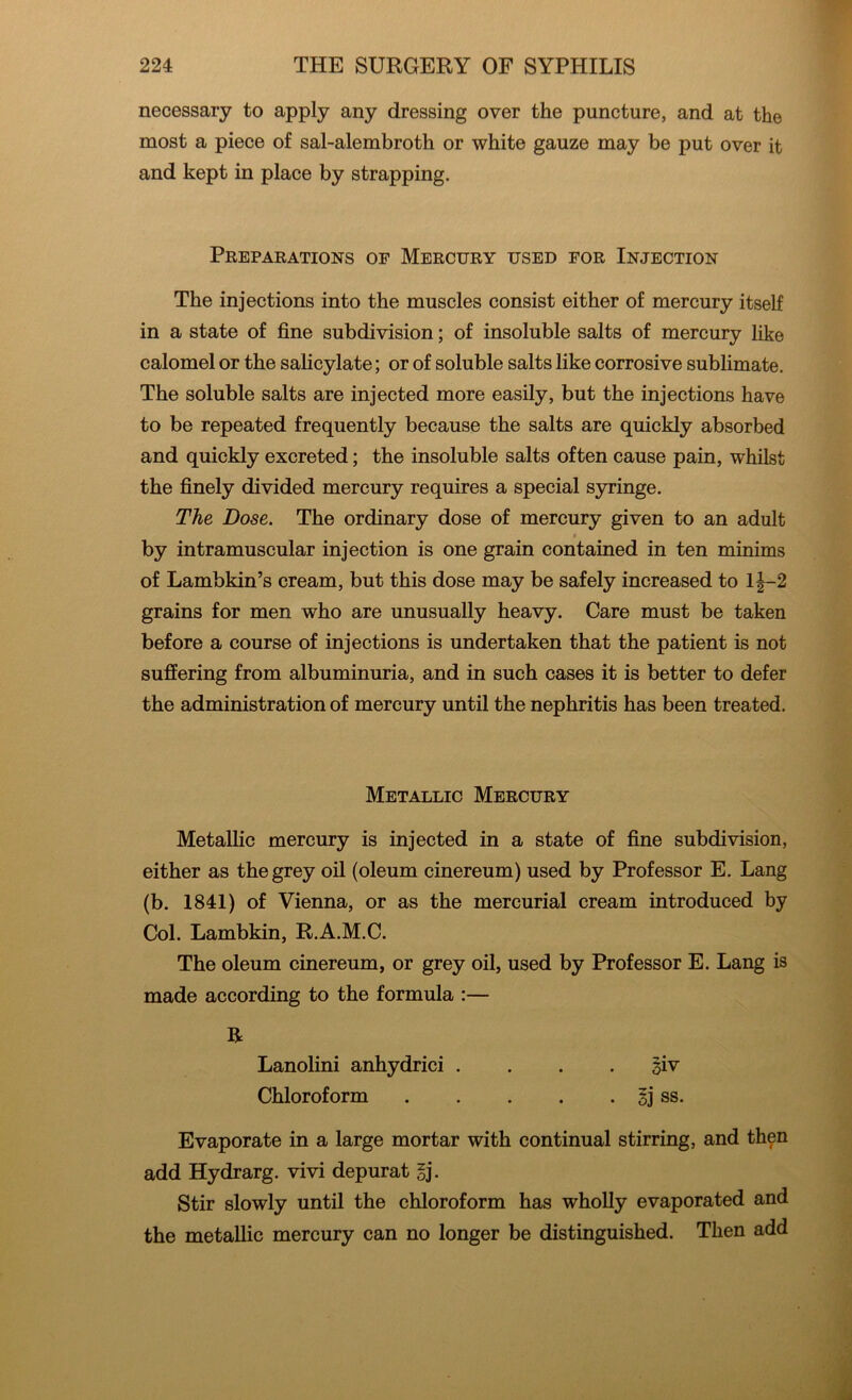 necessary to apply any dressing over the puncture, and at the most a piece of sal-alembroth or white gauze may be put over it and kept in place by strapping. Preparations op Mercury used for Injection The injections into the muscles consist either of mercury itself in a state of fine subdivision; of insoluble salts of mercury like calomel or the salicylate; or of soluble salts like corrosive sublimate. The soluble salts are injected more easily, but the injections have to be repeated frequently because the salts are quickly absorbed and quickly excreted; the insoluble salts often cause pain, whilst the finely divided mercury requires a special syringe. The Dose. The ordinary dose of mercury given to an adult by intramuscular injection is one grain contained in ten minims of Lambkin’s cream, but this dose may be safely increased to 1J-2 grains for men who are unusually heavy. Care must be taken before a course of injections is undertaken that the patient is not suffering from albuminuria, and in such cases it is better to defer the administration of mercury until the nephritis has been treated. Metallic Mercury Metallic mercury is injected in a state of fine subdivision, either as the grey oil (oleum cinereum) used by Professor E. Lang (b. 1841) of Vienna, or as the mercurial cream introduced by Col. Lambkin, R.A.M.C. The oleum cinereum, or grey oil, used by Professor E. Lang is made according to the formula :— R Lanolini anhydrici . . . jjiv Chloroform sj ss. Evaporate in a large mortar with continual stirring, and then add Hydrarg. vivi depurat $j. Stir slowly until the chloroform has wholly evaporated and the metallic mercury can no longer be distinguished. Then add