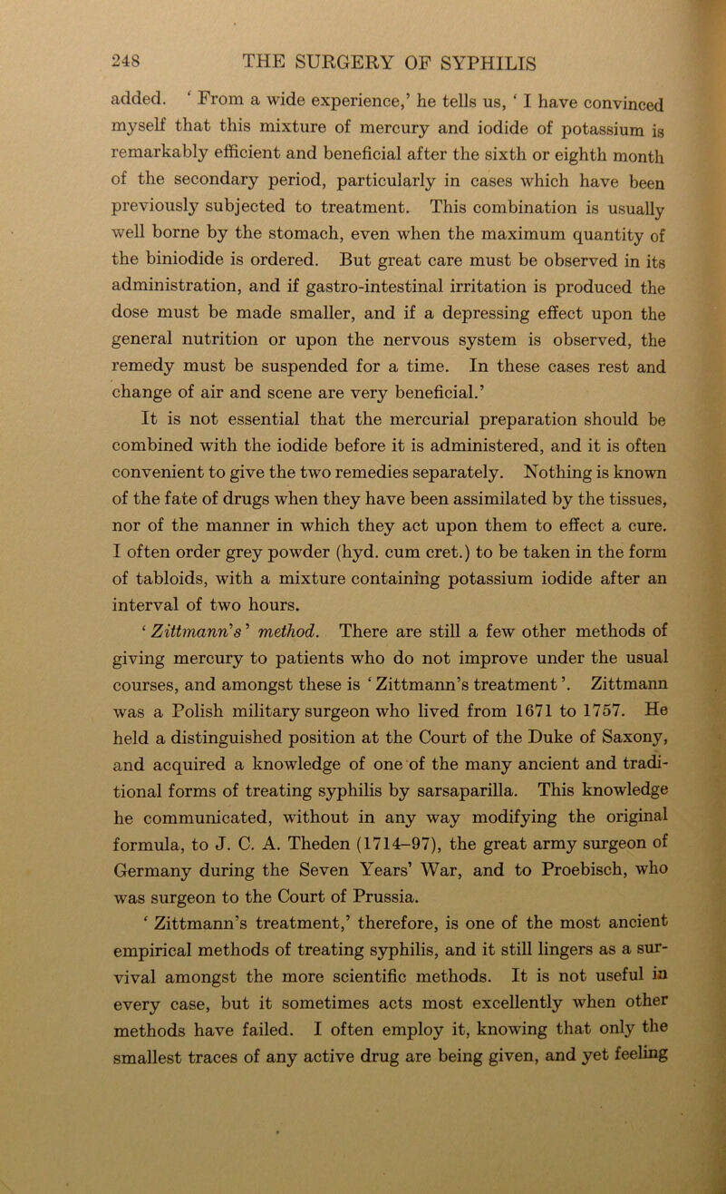 added. ‘ From a wide experience,’ he tells us, ‘ I have convinced myself that this mixture of mercury and iodide of potassium is remarkably efficient and beneficial after the sixth or eighth month of the secondary period, particularly in cases which have been previously subjected to treatment. This combination is usually well borne by the stomach, even when the maximum quantity of the biniodide is ordered. But great care must be observed in its administration, and if gastro-intestinal irritation is produced the dose must be made smaller, and if a depressing effect upon the general nutrition or upon the nervous system is observed, the remedy must be suspended for a time. In these cases rest and change of air and scene are very beneficial.’ It is not essential that the mercurial preparation should be combined with the iodide before it is administered, and it is often convenient to give the two remedies separately. Nothing is known of the fate of drugs when they have been assimilated by the tissues, nor of the manner in which they act upon them to effect a cure. I often order grey powder (hyd. cum cret.) to be taken in the form of tabloids, with a mixture containing potassium iodide after an interval of two hours. ‘ Zittmann’s ’ method. There are still a few other methods of giving mercury to patients who do not improve under the usual courses, and amongst these is £ Zittmann’s treatment ’. Zittmann was a Polish military surgeon who lived from 1671 to 1757. He held a distinguished position at the Court of the Duke of Saxony, and acquired a knowledge of one of the many ancient and tradi- tional forms of treating syphilis by sarsaparilla. This knowledge he communicated, without in any way modifying the original formula, to J. C. A. Theden (1714-97), the great army surgeon of Germany during the Seven Years’ War, and to Proebisch, who was surgeon to the Court of Prussia. f Zittmann’s treatment,’ therefore, is one of the most ancient empirical methods of treating syphilis, and it still lingers as a sur- vival amongst the more scientific methods. It is not useful in every case, but it sometimes acts most excellently when other methods have failed. I often employ it, knowing that only the smallest traces of any active drug are being given, and yet feeling